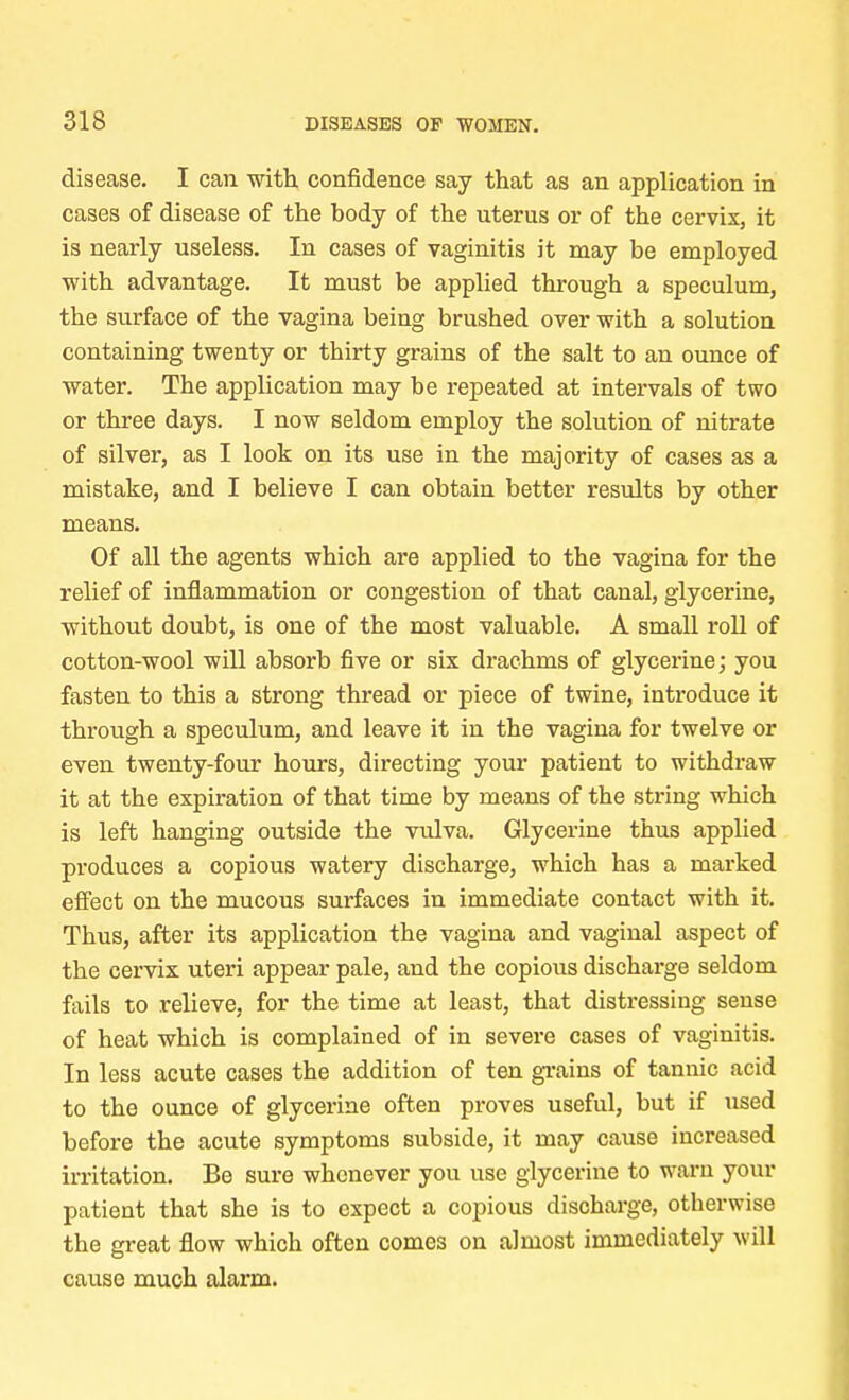 disease. I can with, confidence say that as an application in cases of disease of the body of the uterus or of the cervix, it is nearly useless. In cases of vaginitis it may be employed with advantage. It must be applied through a speculum, the surface of the vagina being brushed over with a solution containing twenty or thirty grains of the salt to an ounce of water. The application may be repeated at intervals of two or three days. I now seldom employ the solution of nitrate of silver, as I look on its use in the majority of cases as a mistake, and I believe I can obtain better results by other means. Of all the agents which are applied to the vagina for the relief of inflammation or congestion of that canal, glycerine, without doubt, is one of the most valuable. A small roll of cotton-wool will absorb five or six drachms of glycerine; you fasten to this a strong thread or piece of twine, introduce it through a speculum, and leave it in the vagina for twelve or even twenty-four hours, directing your patient to withdraw it at the expiration of that time by means of the string which is left hanging outside the vulva. Glycerine thus applied produces a copious watery discharge, which has a marked effect on the mucous surfaces in immediate contact with it. Thus, after its application the vagina and vaginal aspect of the cervix uteri appear pale, and the copious discharge seldom fails to relieve, for the time at least, that distressing sense of heat which is complained of in severe cases of vaginitis. In less acute cases the addition of ten grains of tannic acid to the ounce of glycerine often proves useful, but if used before the acute symptoms subside, it may cause increased irritation. Be sure whenever you use glycerine to warn your patient that she is to expect a copious discharge, otherwise the great flow which often comes on almost immediately will cause much alarm.