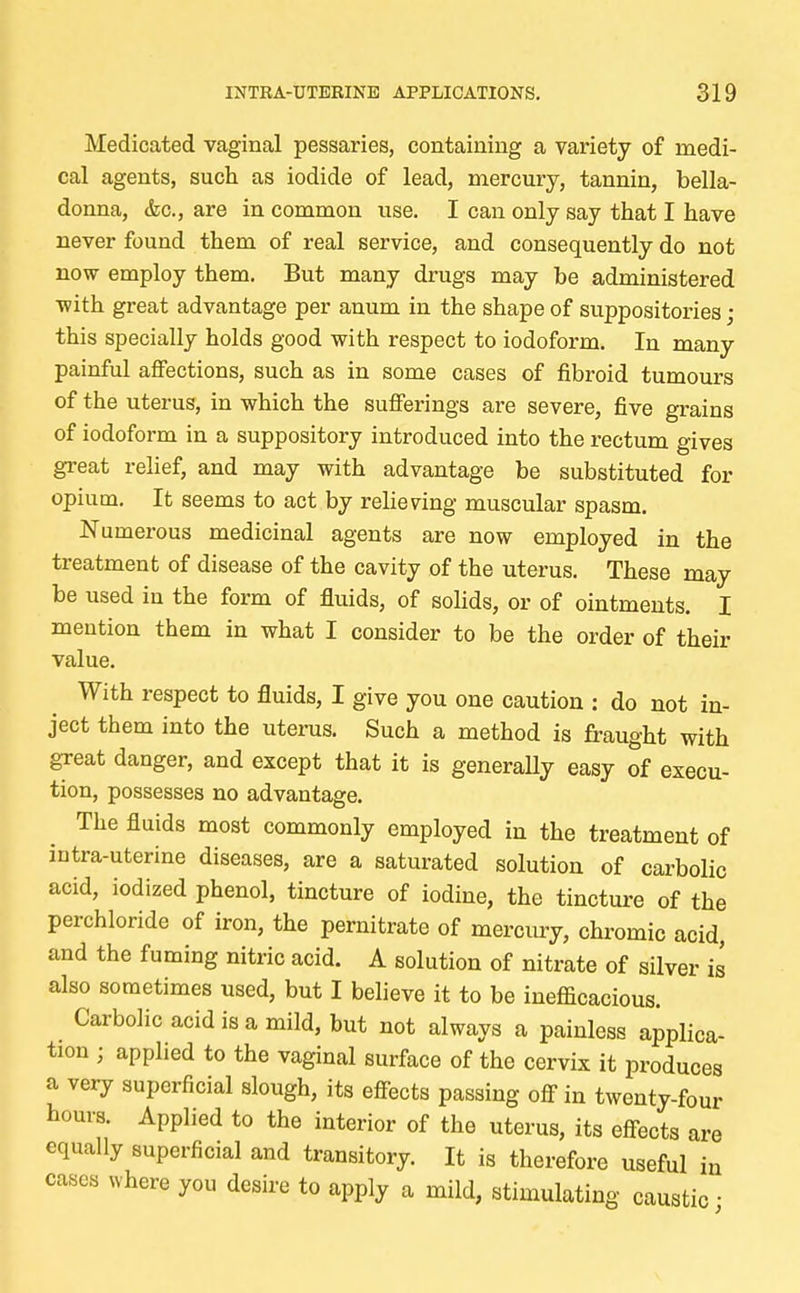 Medicated vaginal pessaries, containing a variety of medi- cal agents, such as iodide of lead, mercury, tannin, bella- donna, &c., are in common use. I can only say that I have never found them of real service, and consequently do not now employ them. But many drugs may be administered ■with great advantage per anum in the shape of suppositories ; this specially holds good with respect to iodoform. In many painful affections, such as in some cases of fibroid tumours of the uterus, in which the sufferings are severe, five grains of iodoform in a suppository introduced into the rectum gives great relief, and may with advantage be substituted for opium. It seems to act by relieving muscular spasm. Numerous medicinal agents are now employed in the treatment of disease of the cavity of the uterus. These may be used in the form of fluids, of solids, or of ointments. I mention them in what I consider to be the order of then- value. With respect to fluids, I give you one caution : do not in- ject them into the uterus. Such a method is fraught with great danger, and except that it is generally easy of execu- tion, possesses no advantage. The fluids most commonly employed in the treatment of intra-uterine diseases, are a saturated solution of carbolic acid, iodized phenol, tincture of iodine, the tincture of the perchloride of iron, the pernitrate of mercury, chromic acid, and the fuming nitric acid. A solution of nitrate of silver is also sometimes used, but I believe it to be inefficacious. Carbolic acid is a mild, but not always a painless applica- tion • applied to the vaginal surface of the cervix it produces a very superficial slough, its effects passing off in twenty-four hours. Applied to the interior of the uterus, its effects are equally superficial and transitory. It is therefore useful in cases where you desire to apply a mild, stimulating caustic ■