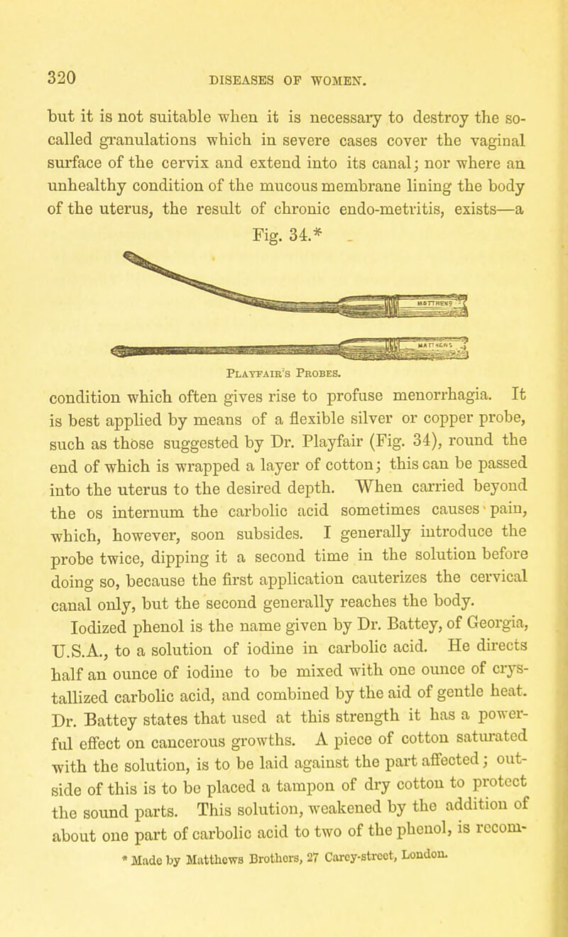 but it is not suitable when it is necessary to destroy the so- called granulations which in severe cases cover the vaginal surface of the cervix and extend into its canal; nor where an unhealthy condition of the mucous membrane lining the body of the uterus, the result of chronic endo-metritis, exists—a Fig. 34 * Playfair's Probes. condition which often gives rise to profuse menorrhagia. It is best applied by means of a flexible silver or copper probe, such as those suggested by Dr. Playfair (Fig. 34), round the end of which is wrapped a layer of cotton; this can be passed into the uterus to the desired depth. When carried beyond the os internum the carbolic acid sometimes causes-pain, which, however, soon subsides. I generally introduce the probe twice, dipping it a second time in the solution before doing so, because the first application cauterizes the cervical canal only, but the second generally reaches the body. Iodized phenol is the name given by Dr. Battey, of Georgia, U.S.A., to a solution of iodine in carbolic acid. He directs half an ounce of iodine to be mixed with one ounce of crys- tallized carbolic acid, and combined by the aid of gentle heat. Dr. Battey states that used at this strength it has a power- ful effect on cancerous growths. A piece of cotton saturated with the solution, is to be laid against the part affected; out- side of this is to be placed a tampon of dry cotton to protect the sound parts. This solution, weakened by the addition of about one part of carbolic acid to two of the phenol, is recom- * Made by Matthews Brotkors, 27 Carey-street, London.