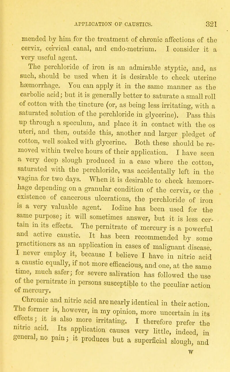 mended by him for the treatment of chronic affections of the cervix, cervical canal, and endo-metrium. I consider it a very useful agent. The perchloride of iron is an admirable styptic, and, as such, should be used when it is desirable to check uterine haemorrhage. You can apply it in the same manner as the carbolic acid; but it is generally better to saturate a small roll of cotton with the tincture (or, as being less irritating, with a saturated solution of the perchloride in glycerine). Pass this up through a speculum, and place it in contact with the os uteri, and then, outside this, another and larger pledget of cotton, well soaked with glycerine. Both these should be re- moved within twelve hours of their application. I have seen a very deep slough produced in a case where the cotton, saturated with the perchloride, was accidentally left in the vagina for two days. When it is desirable to check haemorr- hage depending on a granular condition of the cervix, or the existence of cancerous ulcerations, the perchloride of iron is a very valuable agent. Iodine has been used for the same purpose; it will sometimes answer, but it is less cer- tain in its effects. The pernitrate of mercury is a powerful and active caustic. It has been recommended by some practitioners as an application in cases of malignant disease I never employ it, because I believe I have in nitric acid a caustic equally, if not more efficacious, and one, at the same time, much safer; for severe salivation has followed the use of the pernitrate in persons susceptible to the peculiar action of mercury. Chromic and nitric acid are nearly identical in their action The former is, however, in my opinion, more uncertain in its effects; it is also more irritating. I therefore prefer the nitric acid. Its application causes very little, indeed in general, no pain; it produces but a superficial slough, and w