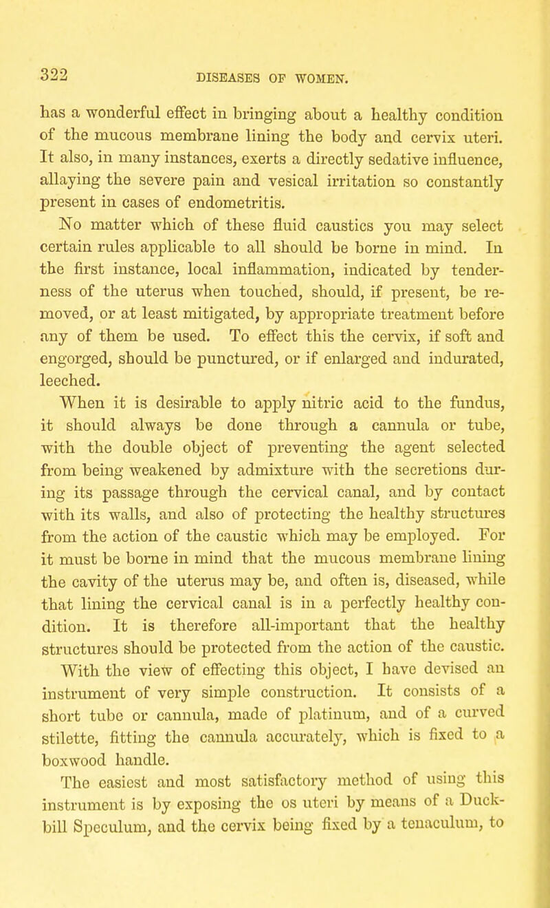 has a wonderful effect in bringing about a healthy condition of the mucous membrane lining the body and cervix uteri. It also, in many instances, exerts a directly sedative influence, allaying the severe pain and vesical irritation so constantly present in cases of endometritis. No matter which of these fluid caustics you may select certain rules applicable to all should be borne in mind. In the first instance, local inflammation, indicated by tender- ness of the uterus when touched, should, if present, be re- moved, or at least mitigated, by appropriate treatment before any of them be used. To effect this the cervix, if soft and engorged, should be punctured, or if enlarged and indurated, leeched. When it is desirable to apply nitric acid to the fundus, it should always be done through a cannula or tube, with the double object of preventing the agent selected from being weakened by admixture with the secretions dur- ing its passage through the cervical canal, and by contact with its walls, and also of protecting the healthy structures from the action of the caustic which may be employed. For it must be borne in mind that the mucous membrane lining the cavity of the uterus may be, and often is, diseased, while that lining the cervical canal is in a perfectly healthy con- dition. It is therefore all-important that the healthy structures should be protected from the action of the caustic. With the view of effecting this object, I have devised an instrument of very simple construction. It consists of a short tube or cannula, made of platinum, and of a curved stilette, fitting the cannula accurately, which is fixed to a boxwood handle. The easiest and most satisfactory method of using this instrument is by exposing the os uteri by means of a Duck- bill Speculum, and the cervix being fixed by a tenaculum, to