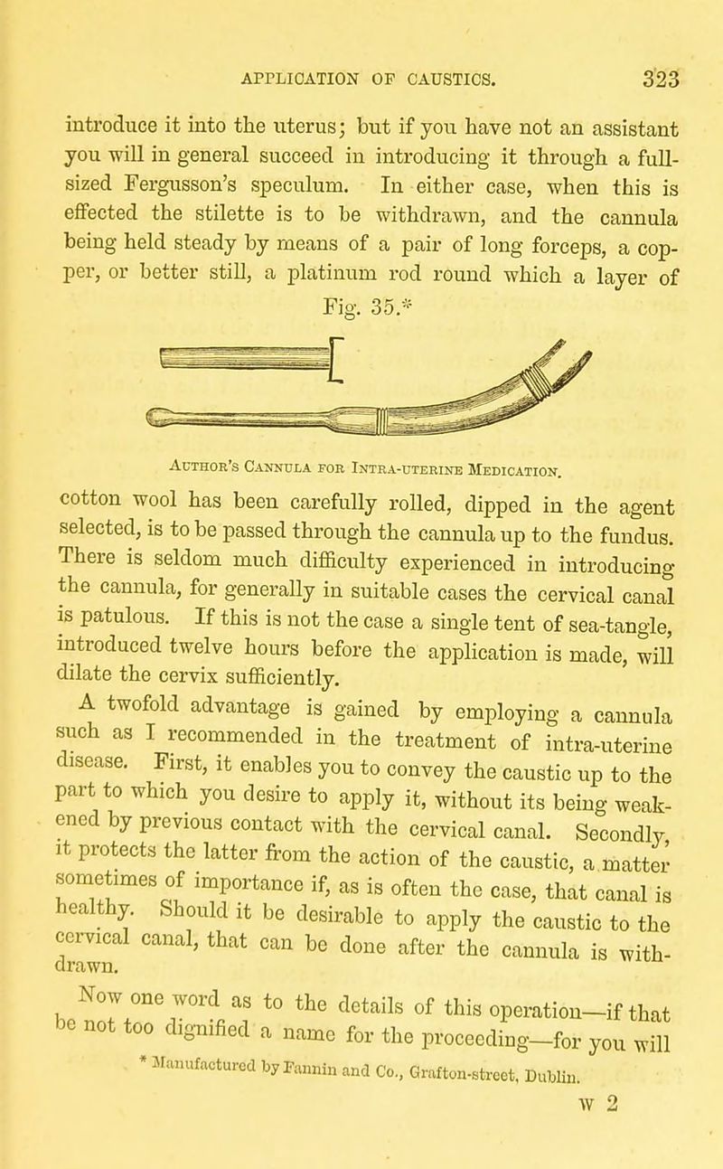 introduce it into the uterus; but if you have not an assistant you will in general succeed in introducing it through a full- sized Fergusson's speculum. In either case, when this is effected the stilette is to be withdrawn, and the cannula being held steady by means of a pair of long forceps, a cop- per, or better still, a platinum rod round which a layer of Fig. 35* Author's Cannula for Intra-uterine Medication. cotton wool has been carefully rolled, dipped in the agent selected, is to be passed through the cannula up to the fundus. There is seldom much difficulty experienced in introducing the cannula, for generally in suitable cases the cervical canal is patulous. If this is not the case a single tent of sea-tangle, introduced twelve hours before the application is made, will dilate the cervix sufficiently. A twofold advantage is gained by employing a cannula such as I recommended in the treatment of intra-uterine disease. First, it enables you to convey the caustic up to the part to which you desire to apply it, without its being weak- ened by previous contact with the cervical canal. Secondly it protects the latter from the action of the caustic, a matter sometimes of importance if, as is often the case, that canal is healthy. Should it be desirable to apply the caustic to the cervical canal, that can be done after the cannula is with- drawn. be^rr^f t0 ClGtailS °f thisoP^on-ifthat be not too dignified a name for the proceeding-for you will * Manufactured by Fannin and Co, Grafton-street, Dublin. W 2