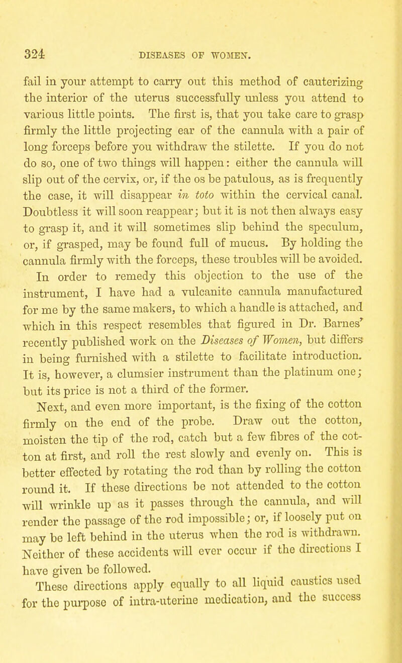 fail in your attempt to cany out this method of cauterizing the interior of the uterus successfully unless you attend to various little points. The first is, that you take care to grasp firmly the little projecting ear of the cannula with a pair of long forceps before you -withdraw the stilette. If you do not do so, one of two things will happen: either the cannula will slip out of the cervix, or, if the os be patulous, as is frequently the case, it will disappear in toto within the cervical canal. Doubtless it will soon reappear; but it is not then always easy to grasp it, and it will sometimes slip behind the speculum, or, if grasped, may be found full of mucus. By holding the cannula firmly with the forceps, these troubles will be avoided. In order to remedy this objection to the use of the instrument, I have had a vulcanite cannula manufactured for me by the same makers, to which a handle is attached, and which in this respect resembles that figured in Dr. Barnes' recently published work on the Diseases of Women, but differs in being furnished with a stilette to facilitate introduction. It is, however, a clumsier instrument than the platinum one ; but its price is not a third of the former. Next, and even more important, is the fixing of the cotton firmly on the end of the probe. Draw out the cotton, moisten the tip of the rod, catch but a few fibres of the cot- ton at first, and roll the rest slowly and evenly on. This is better effected by rotating the rod than by rolling the cotton round it. If these directions be not attended to the cotton will wrinkle up as it passes through the cannula, and will render the passage of the rod impossible; or, if loosely put on may be left behind in the uterus when the rod is withdrawn. Neither of these accidents will ever occur if the directions I have given be followed. These directions apply equally to all liquid caustics used for the purpose of intra-uterine medication, and the success