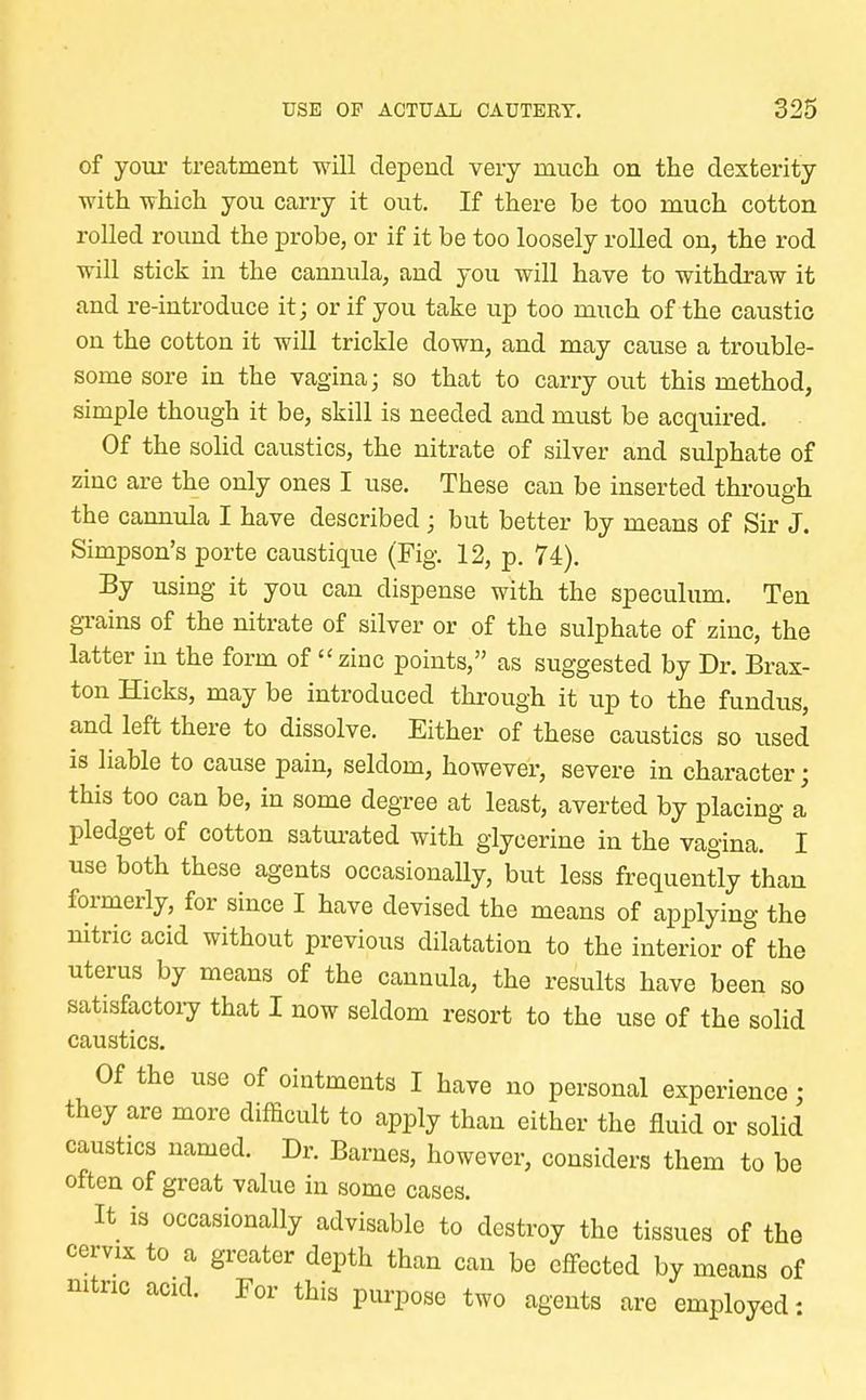 of your treatment will depend very much on the dexterity with which you carry it out. If there be too much cotton rolled round the probe, or if it be too loosely rolled on, the rod will stick in the cannula, and you will have to withdraw it and re-introduce it; or if you take up too much of the caustic on the cotton it will trickle down, and may cause a trouble- some sore in the vagina; so that to carry out this method, simple though it be, skill is needed and must be acquired. Of the solid caustics, the nitrate of silver and sulphate of zinc are the only ones I use. These can be inserted through the cannula I have described ; but better by means of Sir J. Simpson's porte caustique (Fig. 12, p. 74). By using it you can dispense with the speculum. Ten grains of the nitrate of silver or of the sulphate of zinc, the latter in the form of zinc points, as suggested by Dr. Brax- ton Hicks, may be introduced through it up to the fundus, and left there to dissolve. Either of these caustics so used is liable to cause pain, seldom, however, severe in character; this too can be, in some degree at least, averted by placing a pledget of cotton saturated with glycerine in the vagina. I use both these agents occasionally, but less frequently than formerly, for since I have devised the means of applying the nitric acid without previous dilatation to the interior of the uterus by means of the cannula, the results have been so satisfactory that I now seldom resort to the use of the solid caustics. Of the use of ointments I have no personal experience; they are more difficult to apply than either the fluid or solid caustics named. Dr. Barnes, however, considers them to be often of great value in some cases. It is occasionally advisable to destroy the tissues of the cervix to a greater depth than can be effected by means of nitric acid. For this purpose two agents are employed -