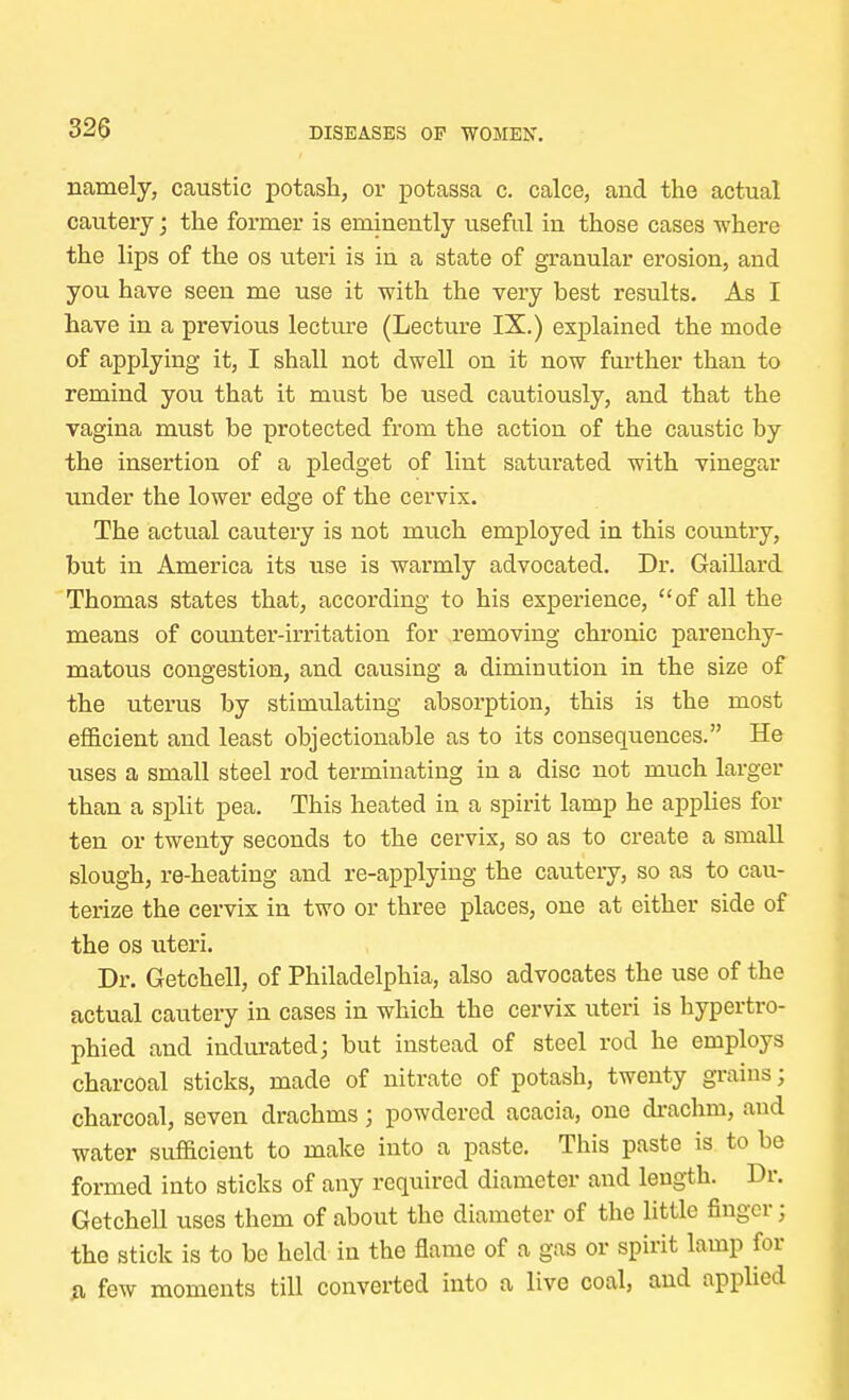 namely, caustic potash, or potassa c. calce, and the actual cautery; the former is eminently useful in those cases where the lips of the os uteri is in a state of granular erosion, and you have seen me use it with the very best results. As I have in a previous lecture (Lecture IX.) explained the mode of applying it, I shall not dwell on it now further than to remind you that it must be used cautiously, and that the vagina must be protected from the action of the caustic by the insertion of a pledget of lint saturated with vinegar under the lower edge of the cervix. The actual cautery is not much employed in this country, but in America its use is warmly advocated. Dr. Gaillard Thomas states that, according to his experience, of all the means of counter-irritation for removing chronic parenchy- matous congestion, and causing a diminution in the size of the uterus by stimulating absorption, this is the most efficient and least objectionable as to its consequences. He uses a small steel rod terminating in a disc not much larger than a split pea. This heated in a spirit lamp he applies for ten or twenty seconds to the cervix, so as to create a small slough, re-heating and re-applying the cautery, so as to cau- terize the cervix in two or three places, one at either side of the os uteri. Dr. Getchell, of Philadelphia, also advocates the use of the actual cautery in cases in which the cervix uteri is hypertro- phied and indurated; but instead of steel rod he employs charcoal sticks, made of nitrate of potash, twenty grains; charcoal, seven drachms; powdered acacia, one drachm, and water sufficient to make into a paste. This paste is to be formed into sticks of any required diameter and length. Dr. Getchell uses them of about the diameter of the little finger; the stick is to be held in the flame of a gas or spirit lamp for *i few moments till converted into a live coal, and applied