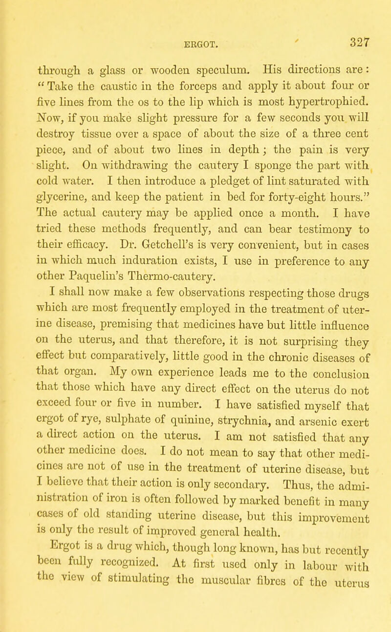 through, a glass or wooden speculum. His directions are:  Take the caustic in the forceps and apply it about four or five lines from the os to the lip which is most hypertrophied. Now, if you make slight pressure for a few seconds you will destroy tissue over a space of about the size of a three cent piece, and of about two lines in depth; the pain is very slight. On withdrawing the cautery I sponge the part with cold water. I then introduce a pledget of lint saturated with glycerine, and keep the patient in bed for forty-eight hours. The actual cautery may be applied once a month. I have tried these methods frequently, and can bear testimony to their efficacy. Dr. Getchell's is very convenient, but in cases in which much induration exists, I use in preference to any other Paquelin's Thermo-cautery. I shall now make a few observations respecting those drugs which are most frequently employed in the treatment of uter- ine disease, premising that medicines have but little influence on the uterus, and that therefore, it is not surprising they effect but comparatively, little good in the chronic diseases of that organ. My own experience leads me to the conclusion that those which have any direct effect on the uterus do not exceed four or five in number. I have satisfied myself that ergot of rye, sulphate of quinine, strychnia, and arsenic exert a direct action on the uterus. I am not satisfied that any other medicine does. I do not mean to say that other medi- cines are not of use in the treatment of uterine disease, but I believe that their action is only secondary. Thus, the admi- nistration of iron is often followed by marked benefit in many cases of old standing uterine disease, but this improvement is only the result of improved general health. Ergot is a drug which, though long known, has but recently been fully recognized. At first used only in labour with the view of stimulating the muscular fibres of the uterus