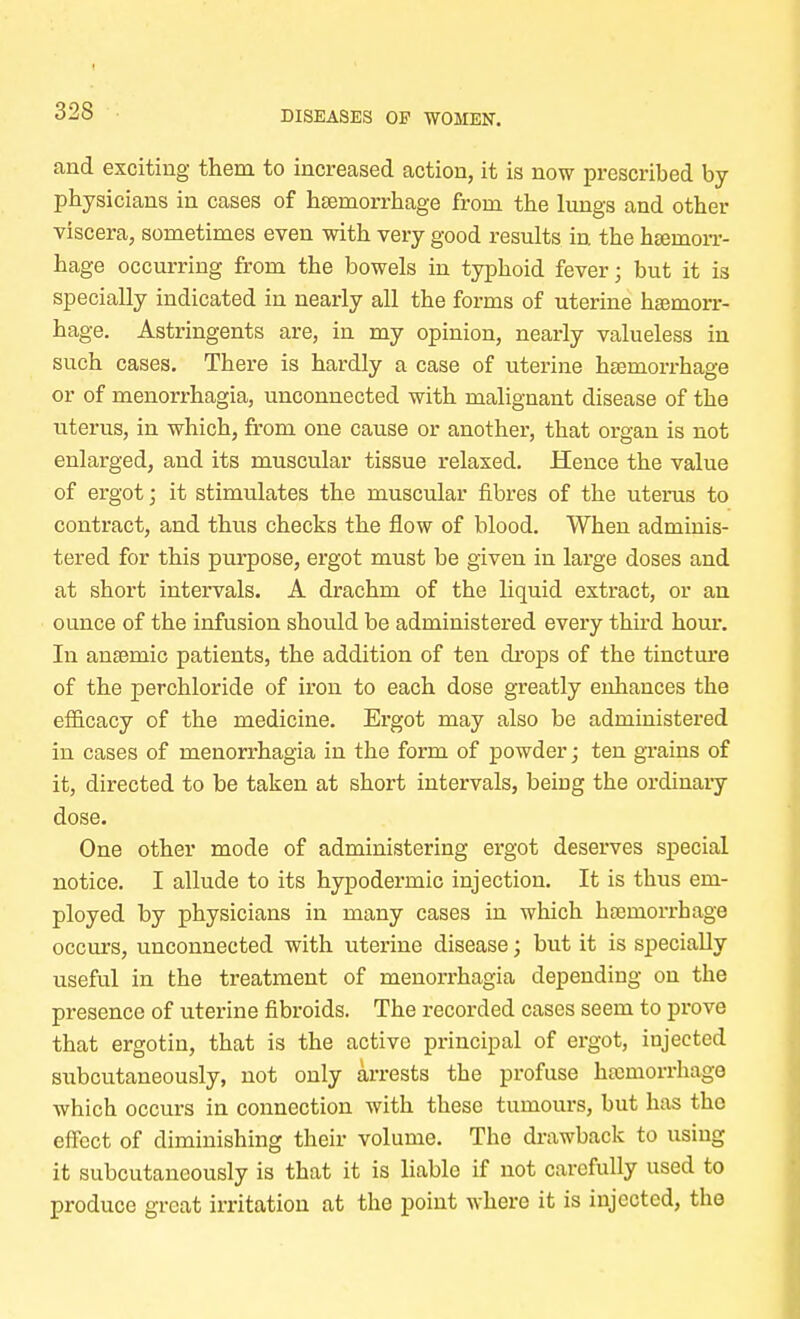 and exciting them to increased action, it is now prescribed by- physicians in cases of haemorrhage from the lungs and other viscera, sometimes even with very good results in the haemorr- hage occurring from the bowels in typhoid fever; but it is specially indicated in nearly all the forms of uterine hemorr- hage. Astringents are, in my opinion, nearly valueless in such cases. There is hardly a case of uterine haemorrhage or of menorrhagia, unconnected with malignant disease of the uterus, in which, from one cause or another, that organ is not enlarged, and its muscular tissue relaxed. Hence the value of ergot; it stimulates the muscular fibres of the uterus to contract, and thus checks the flow of blood. When adminis- tered for this purpose, ergot must be given in large doses and at short intervals. A drachm of the liquid extract, or an ounce of the infusion should be administered every third hour. In anaemic patients, the addition of ten drops of the tincture of the perchloride of iron to each dose greatly enhances the efficacy of the medicine. Ergot may also be administered in cases of menorrhagia in the form of powder; ten grains of it, directed to be taken at short intervals, being the ordinary dose. One other mode of administering ergot deserves special notice. I allude to its hypodermic injection. It is thus em- ployed by physicians in many cases in which haemorrhage occurs, unconnected with uterine disease; but it is specially useful in the treatment of menorrhagia depending on the presence of uterine fibroids. The recorded cases seem to prove that ergotin, that is the active principal of ergot, injected subcutaneously, not only arrests the profuse haemorrhage which occurs in connection with these tumours, but has the effect of diminishing their volume. The drawback to using it subcutaneously is that it is liable if not carefully used to produce great irritation at the point where it is injected, the
