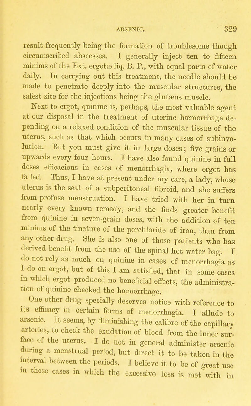 result frequently being the formation of troublesome though circumscribed abscesses. I generally inject ten to fifteen minims of the Ext. ergotse liq. B. P., with equal parts of water daily. In carrying out this treatment, the needle should be made to penetrate deeply into the muscular structures, the safest site for the injections being the glutseus muscle. Next to ergot, quinine is, perhaps, the most valuable agent at our disposal in the treatment of uterine hEemorrhage de- pending on a relaxed condition of the muscular tissue of the uterus, such as that which occurs in many cases of subinvo- lution. But you must give it in large doses; five grains or upwards every four hours. I have also found quinine in full doses efficacious in cases of menorrhagia, where ergot has failed. Thus, I have at present under my care, a lady, whose uterus is the seat of a subperitoneal fibroid, and she suffers from profuse menstruation. I have tried with her in turn nearly every known remedy, and she finds greater benefit from quinine in seven-grain doses, with the addition of ten minims of the tincture of the perchloride of iron, than from any other drug. She is also one of those patients who has derived benefit from the use of the spinal hot water bag. I do not rely as much on quinine in cases of menorrhagia as I do on ergot, but of this I am satisfied, that in some cases in which ergot produced no beneficial effects, the administra- tion of quinine checked the hemorrhage. One other drug specially deserves notice with reference to its efficacy in certain forms of menorrhagia. I allude to arsenic. It seems, by diminishing the calibre of the capillary arteries, to check the exudation of blood from the inner sur- face of the uterus. I do not in general administer arsenic during a menstrual period, but direct it to be taken in the interval between the periods. I believe it to be of great use in those cases in which the excessive loss is met with in