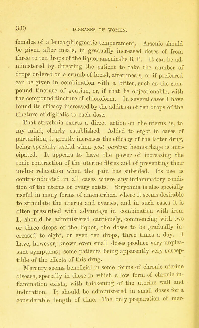 females of a leuco-phlegrnatic temperament. Arsenic should be given after meals, in gradually increased doses of from three to ten drops of the liquor arsenicalis B. P. It can be ad- ministered by directing the patient to take the number of drops ordered on a crumb of bread, after meals, or if preferred can be given in combination with a bitter, such as the com- pound tincture of gentian, or, if that be objectionable, with the compound tincture of chloroform. In several cases I have found its efficacy increased by the addition of ten drops of the tincture of digitalis to each dose. That strychnia exerts a direct action on the uterus is, to my mind, clearly established. Added to ergot in cases of parturition, it greatly increases the efficacy of the latter drug, being specially useful when post partum haemorrhage is anti- cipated. It appears to have the power of increasing the tonic contraction of the uterine fibres and of preventing their undue relaxation when the pain has subsided. Its use is contra-indicated in all cases where any inflammatory condi- tion of the uterus or ovary exists. Stiychnia is also specially useful in many forms of amenorrhcea where it seems desirable to stimulate the uterus and ovaries, and in such cases it is often prescribed with advantage in combination with iron. It should be administered cautiously, commencing with two or three drops of the liquor, the doses to be gradually in- creased to eight, or even ten drops, three times a day. I have, however, known even small doses produce very unplea- sant symptoms; some patients being apparently very suscep- tible of the effects of this drug. Mercury seems beneficial in some forms of chronic uterine disease, specially in those in which a low form of chronic in- flammation exists, with thickening of the uterine wall and induration. It should be administered in small doses for a considerable length of time. The only preparation of mer-
