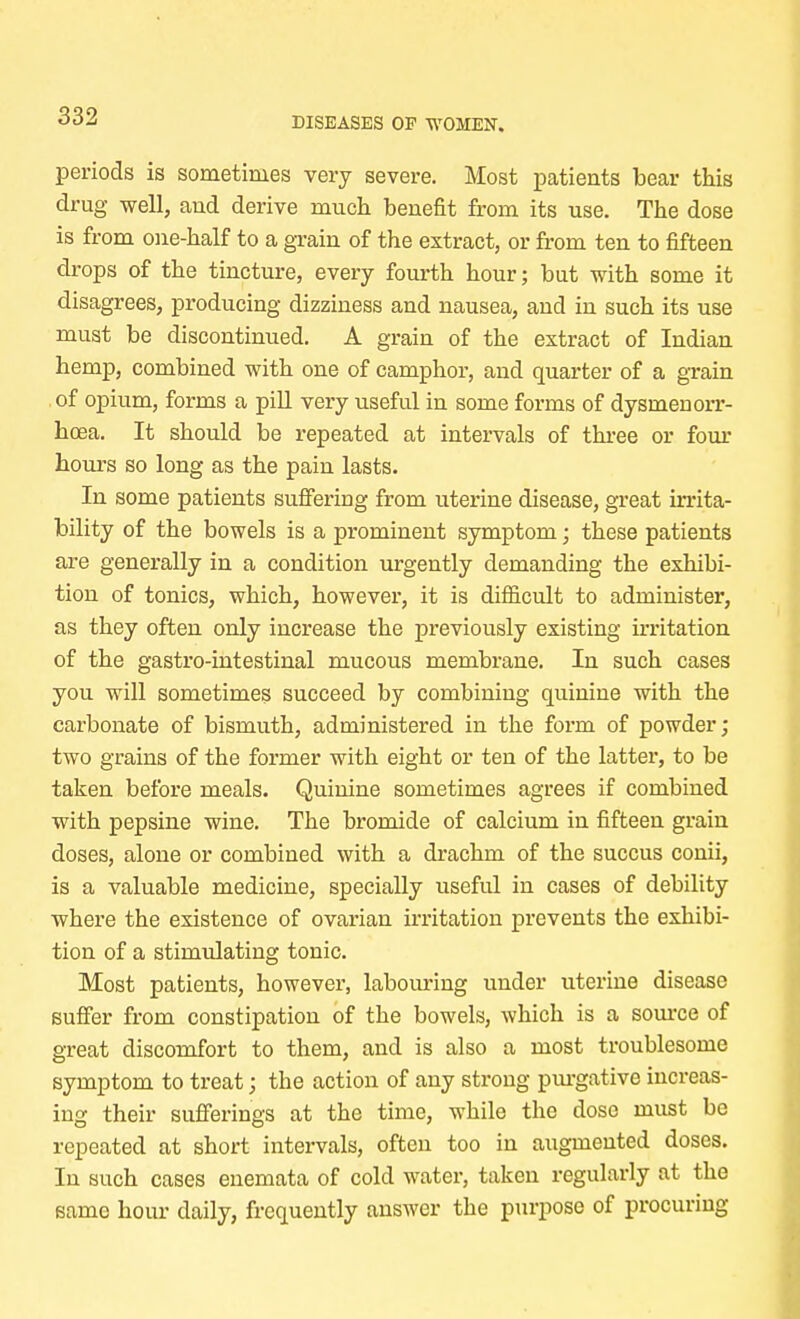 periods is sometimes very severe. Most patients bear this drug well, and derive much benefit from its use. The dose is from one-half to a grain of the extract, or from ten to fifteen drops of the tincture, every fourth hour; but with some it disagrees, producing dizziness and nausea, and in such its use must be discontinued. A grain of the extract of Indian hemp, combined with one of camphor, and quarter of a grain of opium, forms a pill very useful in some forms of dysmeuorr- hoea. It should be repeated at intervals of three or four hours so long as the pain lasts. In some patients suffering from uterine disease, great irrita- bility of the bowels is a prominent symptom; these patients are generally in a condition urgently demanding the exhibi- tion of tonics, which, however, it is difficult to administer, as they often only increase the previously existing irritation of the gastro-intestinal mucous membrane. In such cases you will sometimes succeed by combining quinine with the carbonate of bismuth, administered in the form of powder; two grains of the former with eight or ten of the latter, to be taken before meals. Quinine sometimes agrees if combined with pepsine wine. The bromide of calcium in fifteen grain doses, alone or combined with a drachm of the succus conii, is a valuable medicine, specially useful in cases of debility where the existence of ovarian irritation prevents the exhibi- tion of a stimulating tonic. Most patients, however, labouring under uterine disease suffer from constipation of the bowels, which is a source of great discomfort to them, and is also a most troublesome symptom to treat; the action of any strong purgative increas- ing their sufferings at the time, while the dose must be repeated at short intervals, often too in augmented doses. In such cases enemata of cold water, taken regularly at the same hour daily, frequently answer the purpose of procuring