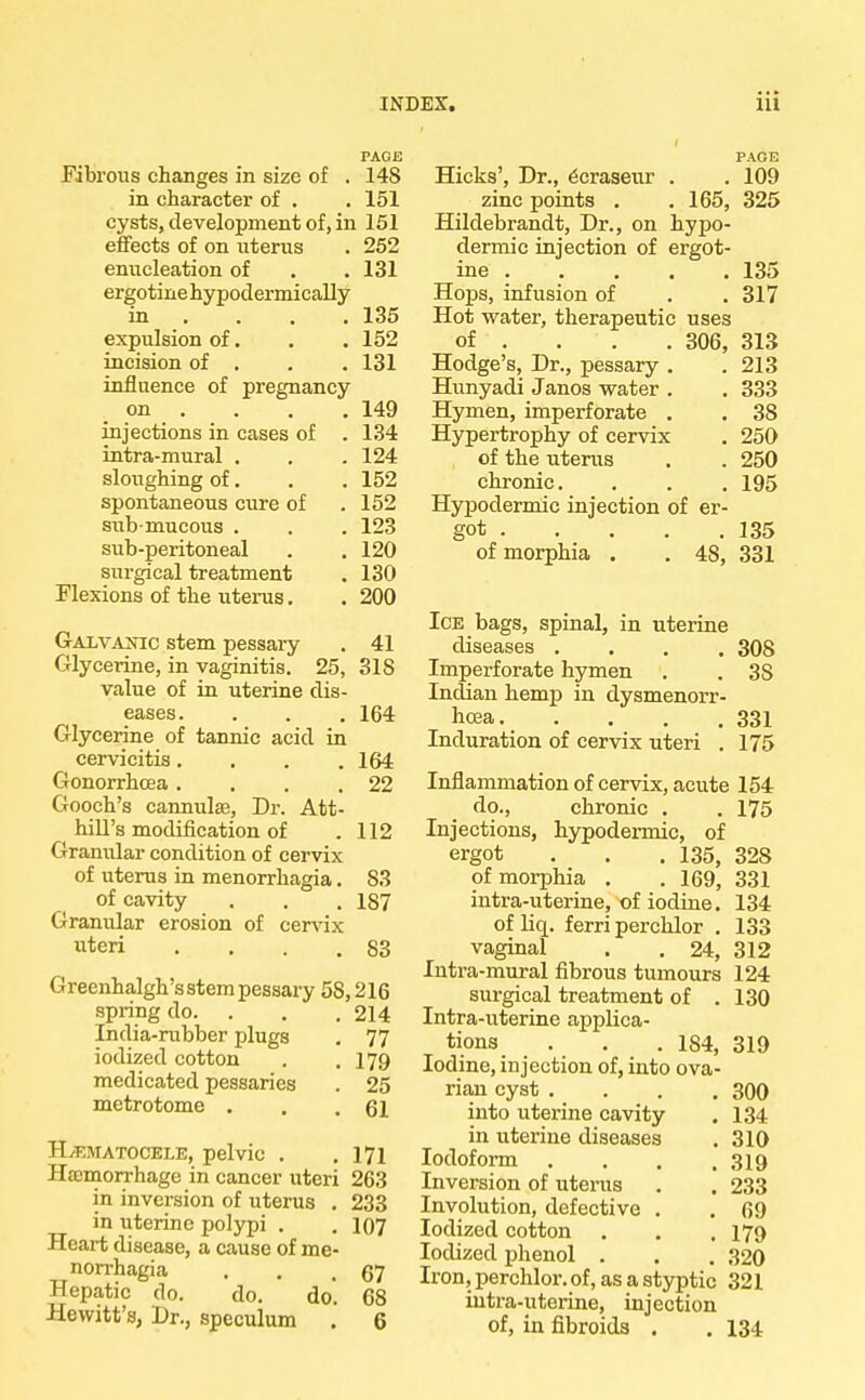 PAGE Fibrous changes in size of . 14S in character of . . 151 cysts, development of, in 151 effects of on uterus . 252 enucleation of . . 131 ergotine hypodermically in . . . .135 expulsion of. . .152 incision of . . . 131 influence of pregnancy on . . . .149 injections in cases of . 134 intra-mural . . . 124 sloughing of. . .152 spontaneous cure of . 152 sub-mucous . . . 123 sub-peritoneal . .120 surgical treatment . 130 Flexions of the uterus. . 200 Galvanic stem pessary . 41 Glycerine, in vaginitis. 25, 31S value of in uterine dis- eases. . . . 164 Glycerine of tannic acid in cervicitis.... 164 Gonorrhoea. . . .22 Gooch's cannula?, Dr. Att- hill's modification of .112 Granular condition of cervix of uterus in menorrhagia. 83 of cavity . . . 187 Granular erosion of cervix uteri . . . .83 Greenhalgh's stem pessary 58,216 spring do. . . . 214 India-rubber plugs . 77 iodized cotton . .179 medicated pessaries . 25 metrotome . . .61 Hematocele, pelvic . .171 Haemorrhage in cancer uteri 263 in inversion of uterus . 233 in uterine polypi . . 107 Heart disease, a cause of me- norrhagia . . .67 Hepatic do. do. do. 68 Hewitt's, Dr., speculum . 6 PAGE Hicks', Dr., ^craseur . . 109 zinc points . .165, 325 Hildebrandt, Dr., on hypo- dermic injection of ergot- ine . . . . . 135 Hops, infusion of . .317 Hot water, therapeutic uses of ... 306, 313 Hodge's, Dr., pessary . . 213 Hunyadi Janos water . . 333 Hymen, imperforate . . 38 Hypertrophy of cervix . 250 of the uterus . . 250 chronic. . . . 195 Hypodermic injection of er- got 135 of morphia . . 48, 331 Ice bags, spinal, in uterine diseases .... 308 Imperforate hymen . . 3S Indian hemp in dysmenorr- hoea 331 Induration of cervix uteri . 175 Inflammation of cervix, acute 154 do., chronic . . 175 Injections, hypodermic, of ergot . . . 135, 328 of morphia . . 169, 331 intra-uterine, of iodine. 134 of liq. ferri perchlor . 133 vaginal . . 24, 312 Intra-mural fibrous tumours 124 surgical treatment of . 130 Intra-uterine applica- tions . . . 184, 319 Iodine, injection of, into ova- rian cyst .... 300 into uterine cavity . 134 in uterine diseases . 310 Iodoform . . . .319 Inversion of uterus . . 233 Involution, defective . . 69 Iodized cotton . . . 179 Iodized phenol . . . 320 Iron, perchlor. of, as a styptic 321 intra-uterine, injection of, in fibroids . . 134
