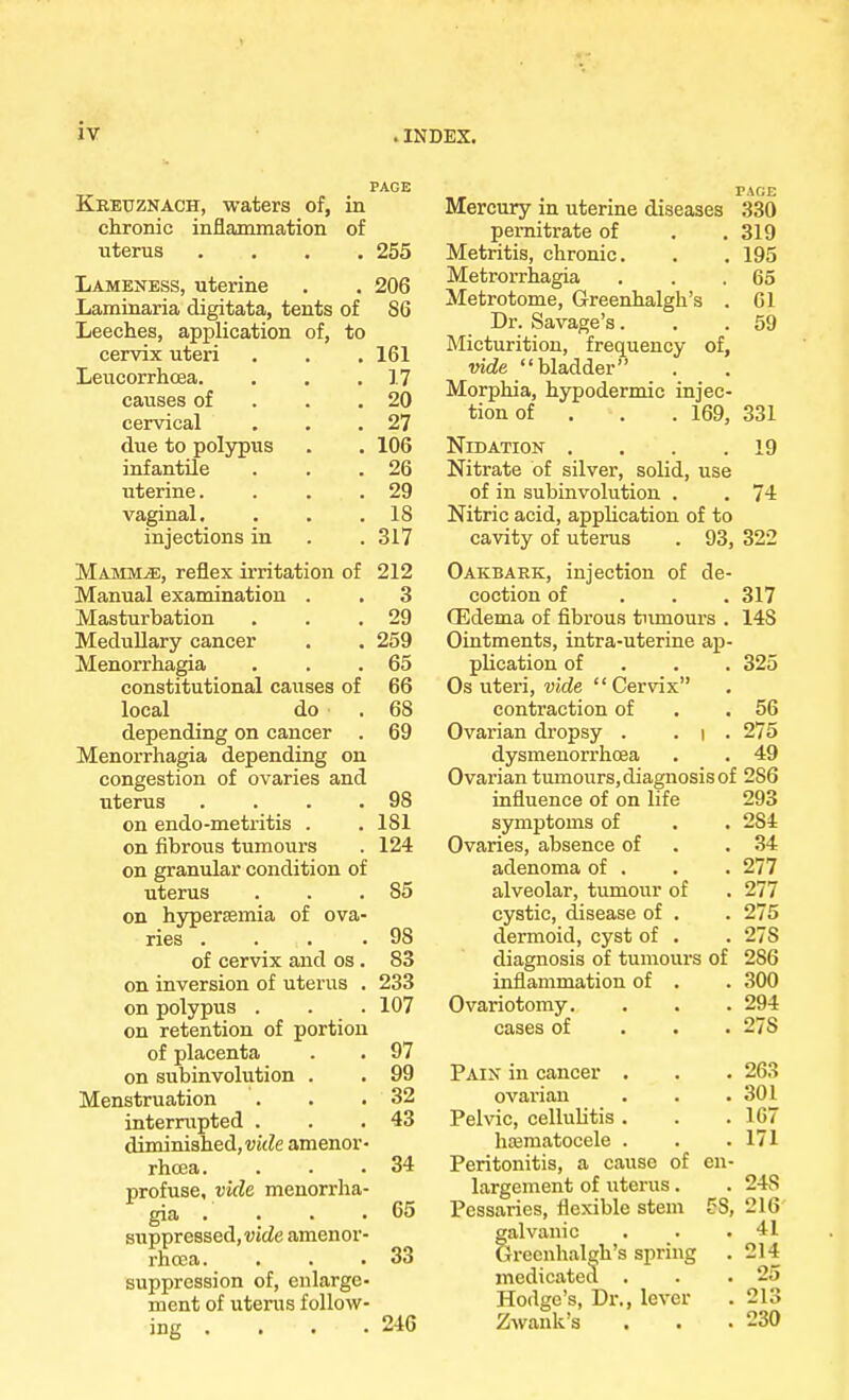 PAGE Kreuznach, waters of, in chronic inflammation of uterus .... 255 Lameness, uterine . . 206 Laminaria digitata, tents of 86 Leeches, application of, to cervix uteri . . . 161 Leucorrhcea. . . .17 causes of . .20 cervical . . .27 due to polypus . . 106 infantile . . .26 uterine. . . .29 vaginal. . . .18 injections in . .317 Mamivle, reflex irritation of 212 Manual examination . . 3 Masturbation . . .29 Medullary cancer . . 259 Menorrhagia . . .65 constitutional causes of 66 local do . 68 depending on cancer . 69 Menorrhagia depending on congestion of ovaries and uterus . . . .98 on endo-metritis . . 181 on fibrous tumours . 124 on granular condition of uterus . . .85 on hyperemia of ova- ries . . . .98 of cervix and os . 83 on inversion of uterus . 233 on polypus . . . 107 on retention of portion of placenta . . 97 on subinvolution . . 99 Menstruation . . .32 interrupted . . .43 diminished, vide amenor- rhcea. . . .34 profuse, vide monorrha- gia . . . .65 suppressed, vide amenor- rhea. . . .33 suppression of, enlarge- ment of uterus follow- ing . . . .246 PAGE Mercury in uterine diseases 330 pernitrate of . .319 Metritis, chronic. . . 195 Metrorrhagia . . .65 Metrotome, Greenhalgh's . 61 Dr. Savage's. . .59 Micturition, frequency of, vide bladder Morphia, hypodermic injec- tion of . . . 169, 331 Nidation . . . .19 Nitrate of silver, solid, use of in subinvolution . . 74 Nitric acid, application of to cavity of uterus . 93, 322 Oakbark, injection of de- coction of . . .317 (Edema of fibrous tumours . 14S Ointments, intra-uterine ap- plication of 325 Os uteri, vide Cervdx contraction of .56 Ovarian dropsy . . i . 275 dysmenorrhoea . . 49 Ovarian tumours, diagnosis of 2S6 influence of on life 293 symptoms of . . 2S4 Ovaries, absence of .34 adenoma of . . . 277 alveolar, tumour of . 277 cystic, disease of . . 275 dermoid, cyst of . . 27S diagnosis of tumours of 2S6 inflammation of . . 300 Ovariotomy. . . . 294 cases of . . 27S Pain in cancer . . . 263 ovarian . . .301 Pelvic, cellulitis. . .167 hematocele . . .171 Peritonitis, a cause of en- largement of uterus. . 24S Pessaries, flexible stem SS, 216 galvanic . . .41 Greenhalgh's spring .214 medicated . . .25 Hodge's, Dr., lever . 213 Zwank's . . .230