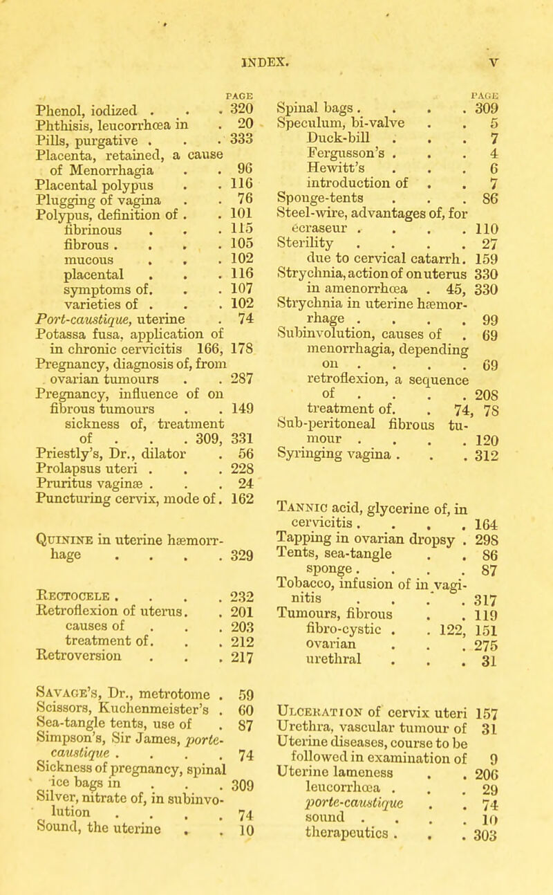 PAGE Phenol, iodized . . .320 Phthisis, leucorrhcea in . 20 Pills, purgative . . • 333 Placenta, retained, a cause of Menorrhagia . . 96 Placental polypus . .116 Plugging of vagina . .76 Polypus, definition of . .101 fibrinous . . .115 fibrous. . . .105 mucous , . .102 placental . . .116 symptoms of. . . 107 varieties of . . . 102 Port-caustique, uterine . 74 Potassa fusa, application of in chronic cervicitis 166, 178 Pregnancy, diagnosis of, from ovarian tumours . . 287 Pregnancy, influence of on fibrous tumours . . 149 sickness of, treatment of . 309, 331 Priestly's, Dr., dilator . 56 Prolapsus uteri . . . 228 Pruritus vaginae . . .24 Puncturing cervix, mode of. 162 Quinine in uterine haemorr- hage . . . .329 Rectocele . Retroflexion of uterus causes of treatment of. Retroversion . 232 . 201 . 203 . 212 . 217 Savage's, Dr., metrotome . 59 Scissors, Kuchemneister's . 60 Sea-tangle tents, use of . 87 Simpson's, Sir James, -porta- caustique . . . .74 Sickness of pregnancy, spinal ' ice bags in 309 Silver, nitrate of, in subinvo- lution . . , .74 Sound, the uterine . .10 PAGJi 309 Spinal bags. Speculum, bi-valve Duck-bill . Fergusson's . Hewitt's introduction of Sponge-tents Steel-wire, advantages of, for ecraseur . Sterility due to cervical catarrh Strychnia, action of on uterus 330 in amenorrhcea . 45, 330 Strychnia in uterine haemor- rhage .... Subinvolution, causes of menorrhagia, depending on retroflexion, a sequence of . . . . treatment of. . 74, Sub-peritoneal fibrous tu- mour . . . .120 Syringing vagina . . .312 7 4 6 7 86 110 27 159 99 69 69 20S 78 Tannic acid, glycerine of, in cervicitis.... 164 Tapping in ovarian dropsy . 29S Tents, sea-tangle . . 86 sponge. . . 87 Tobacco, infusion of in vagi- nitis . . .' .317 Tumours, fibrous . .119 fibro-cystic . . 122, 151 ovarian . . , 275 urethral . . .31 Ulcekation of cervix uteri 157 Urethra, vascular tumour of 31 Uterine diseases, course to be followed in examination of 9 Uterine lameness . . 206 leucorrhcea . . .29 porte-caustique . . 74 sound . . . .10 therapeutics. . . 303