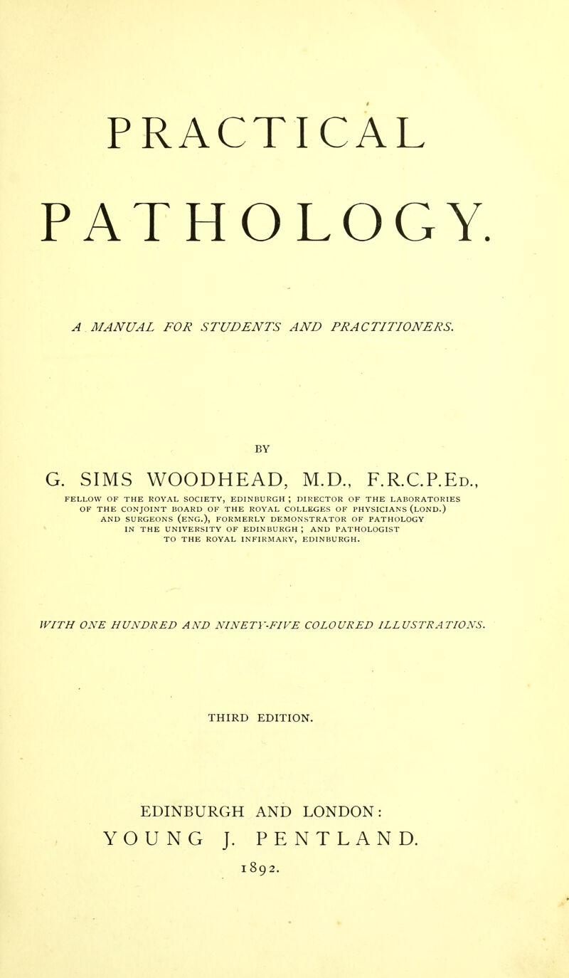 p PRACTICAL ATHOLOGY A MANUAL FOR STUDENTS AND PRACTITIONERS. BY G. SIMS WOODHEAD, M.D., F.R.C.P.Ed.. FELLOW OF THE ROYAL SOCIETY, EDINBURGH ; DIRECTOR OF THE LABORATORIES OF THE CONJOINT BOARD OF THE ROYAL COLLEGES OF PHYSICIANS (LOND.) AND SURGEONS (ENG.), FORMERLY DEMONSTRATOR OF PATHOLOGY IN THE UNIVERSITY OF EDINBURGH ; AND PATHOLOGIST TO THE ROYAL INFIRMARY, EDINBURGH. WITH ONE HUNDRED AND NINETY-FIVE COLOURED ILLUSTRATIONS. THIRD EDITION. EDINBURGH AND LONDON: YOUNG J. PENTLAND. 1892.