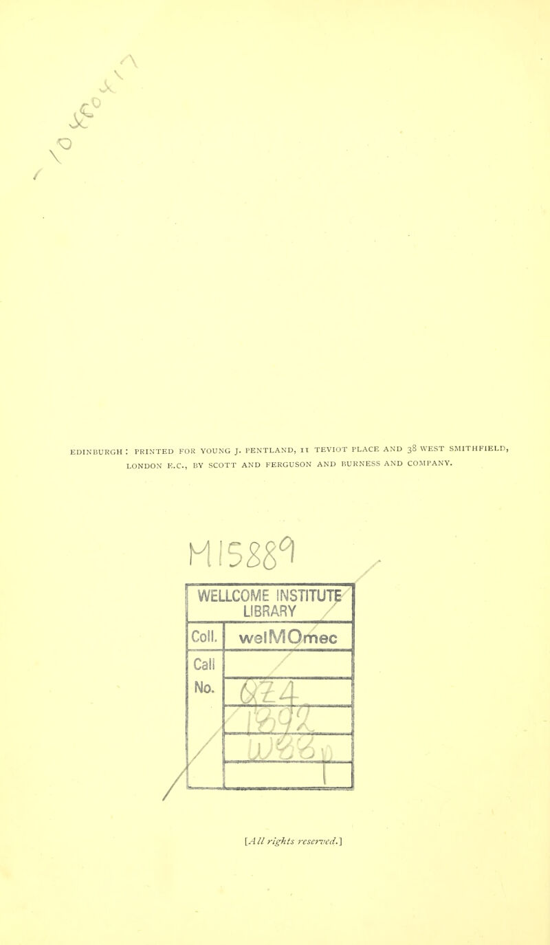 A EDINBURGH : PRINTED FOR YOUNG J. PENTLAND, IT TEVIOT PLACE AND 38 WEST SMITHFIELD, LONDON E.C., BY SCOTT AND FERGUSON AND BURNESS AND COMPANY. WELLCOME INSTITUTE LIBRARY Coll. welMQmec Call / No. / [A// rights resented.'I