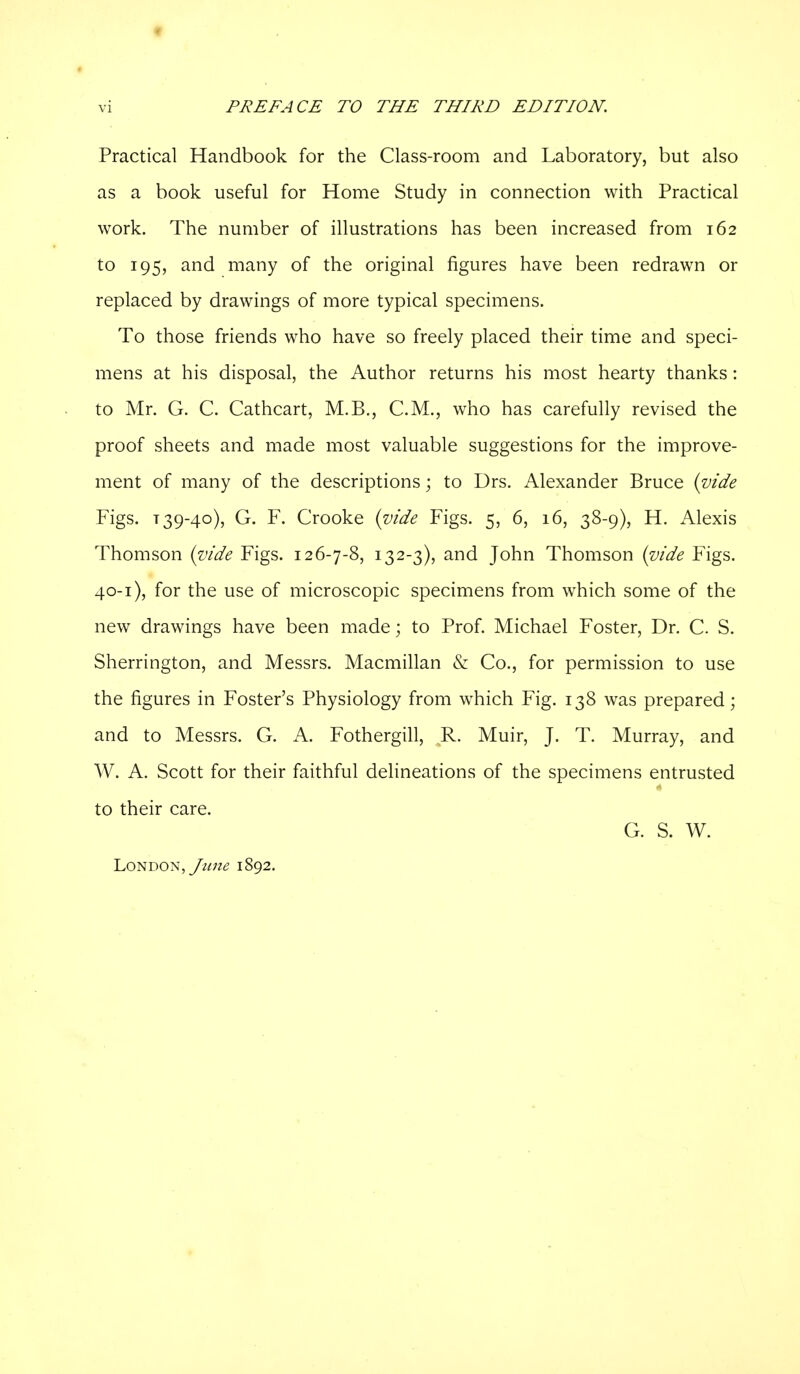 t vi PREFACE TO THE THIRD EDITION. Practical Handbook for the Class-room and Laboratory, but also as a book useful for Home Study in connection with Practical work. The number of illustrations has been increased from 162 to 195, and many of the original figures have been redrawn or replaced by drawings of more typical specimens. To those friends who have so freely placed their time and speci- mens at his disposal, the Author returns his most hearty thanks : to Mr. G. C. Cathcart, M.B., CM., who has carefully revised the proof sheets and made most valuable suggestions for the improve- ment of many of the descriptions; to Drs. Alexander Bruce {vide Figs. T 39-40), G. F. Crooke {vide Figs. 5, 6, 16, 38-9), H. Alexis Thomson {vide Figs. 126-7-8, 132-3), and John Thomson {vide Figs. 40-1), for the use of microscopic specimens from which some of the new drawings have been made; to Prof. Michael Foster, Dr. C. S. Sherrington, and Messrs. Macmillan & Co., for permission to use the figures in Foster's Physiology from which Fig. 138 was prepared; and to Messrs. G. A. Fothergill, R. Muir, J. T. Murray, and W. A. Scott for their faithful delineations of the specimens entrusted to their care. G. S. W. London,1892.