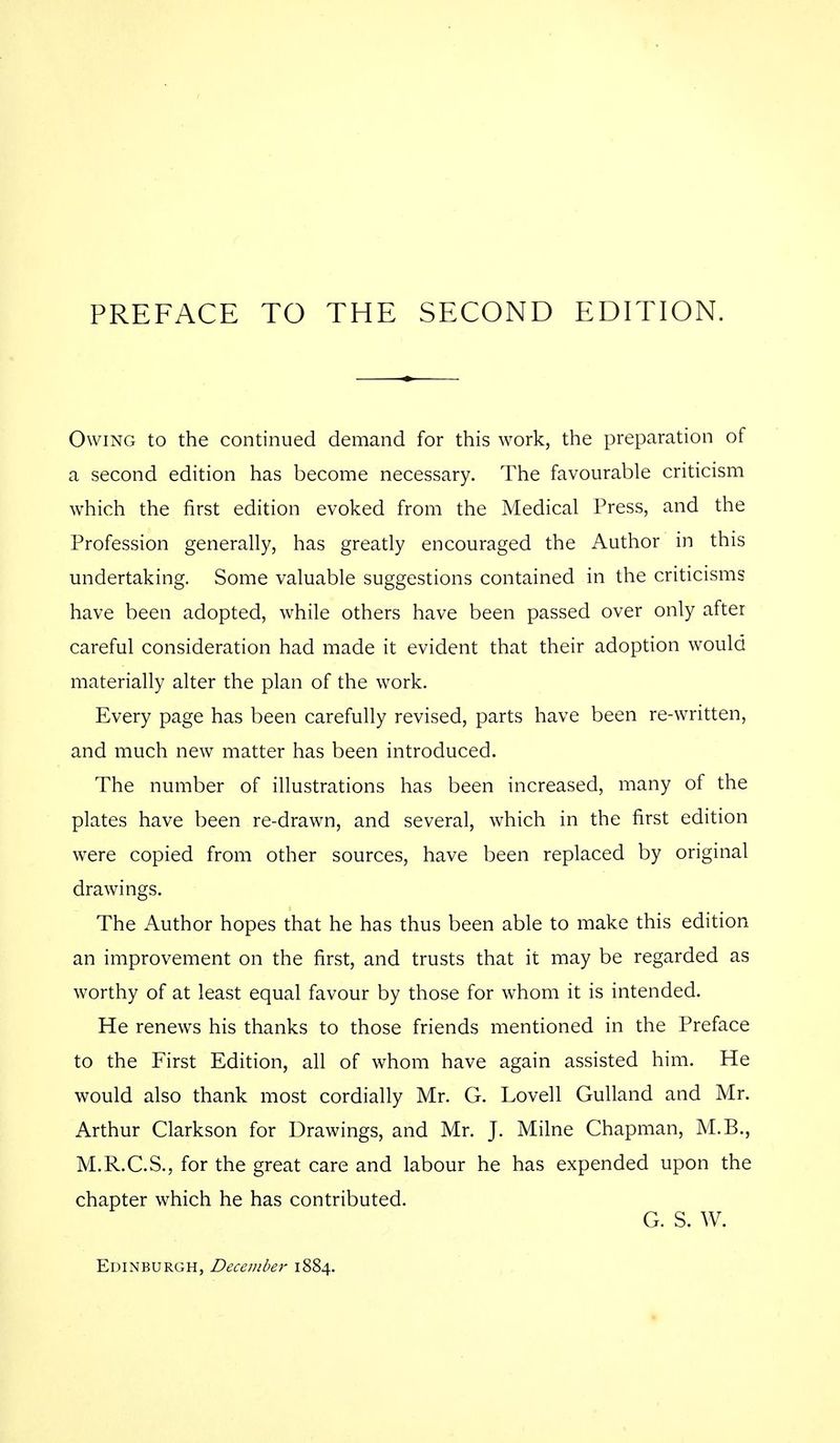 Owing to the continued demand for this work, the preparation of a second edition has become necessary. The favourable criticism which the first edition evoked from the Medical Press, and the Profession generally, has greatly encouraged the Author in this undertaking. Some valuable suggestions contained in the criticisms have been adopted, while others have been passed over only after careful consideration had made it evident that their adoption would materially alter the plan of the work. Every page has been carefully revised, parts have been re-written, and much new matter has been introduced. The number of illustrations has been increased, many of the plates have been re-drawn, and several, which in the first edition were copied from other sources, have been replaced by original drawings. The Author hopes that he has thus been able to make this edition an improvement on the first, and trusts that it may be regarded as worthy of at least equal favour by those for whom it is intended. He renews his thanks to those friends mentioned in the Preface to the First Edition, all of whom have again assisted him. He would also thank most cordially Mr. G. Lovell Gulland and Mr. Arthur Clarkson for Drawings, and Mr. J. Milne Chapman, M.B., M.R.C.S., for the great care and labour he has expended upon the chapter which he has contributed. G. S. W. Edinburgh, December 1884.