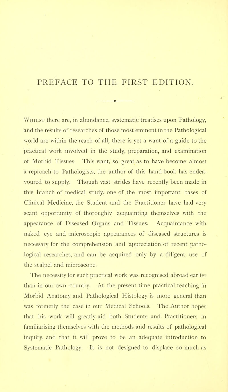 Whilst there are, in abundance, systematic treatises upon Pathology, and the results of researches of those most eminent in the Pathological world are within the reach of all, there is yet a want of a guide to the practical work involved in the study, preparation, and examination of Morbid Tissues. This want, so great as to have become almost a reproach to Pathologists, the author of this hand-book has endea- voured to supply. Though vast strides have recently been made in this branch of medical study, one of the most important bases of Clinical Medicine, the Student and the Practitioner have had very scant opportunity of thoroughly acquainting themselves with the appearance of Diseased Organs and Tissues. Acquaintance with naked eye and microscopic appearances of diseased structures is necessary for the comprehension and appreciation of recent patho- logical researches, and can be acquired only by a diligent use of the scalpel and microscope. The necessity for such practical work was recognised abroad earlier than in our own country. At the present time practical teaching in Morbid Anatomy and Pathological Histology is more general than was formerly the case in our Medical Schools. The Author hopes that his work will greatly aid both Students and Practitioners in familiarising themselves with the methods and results of pathological inquiry, and that it will prove to be an adequate introduction to Systematic Pathology. It is not designed to displace so much as