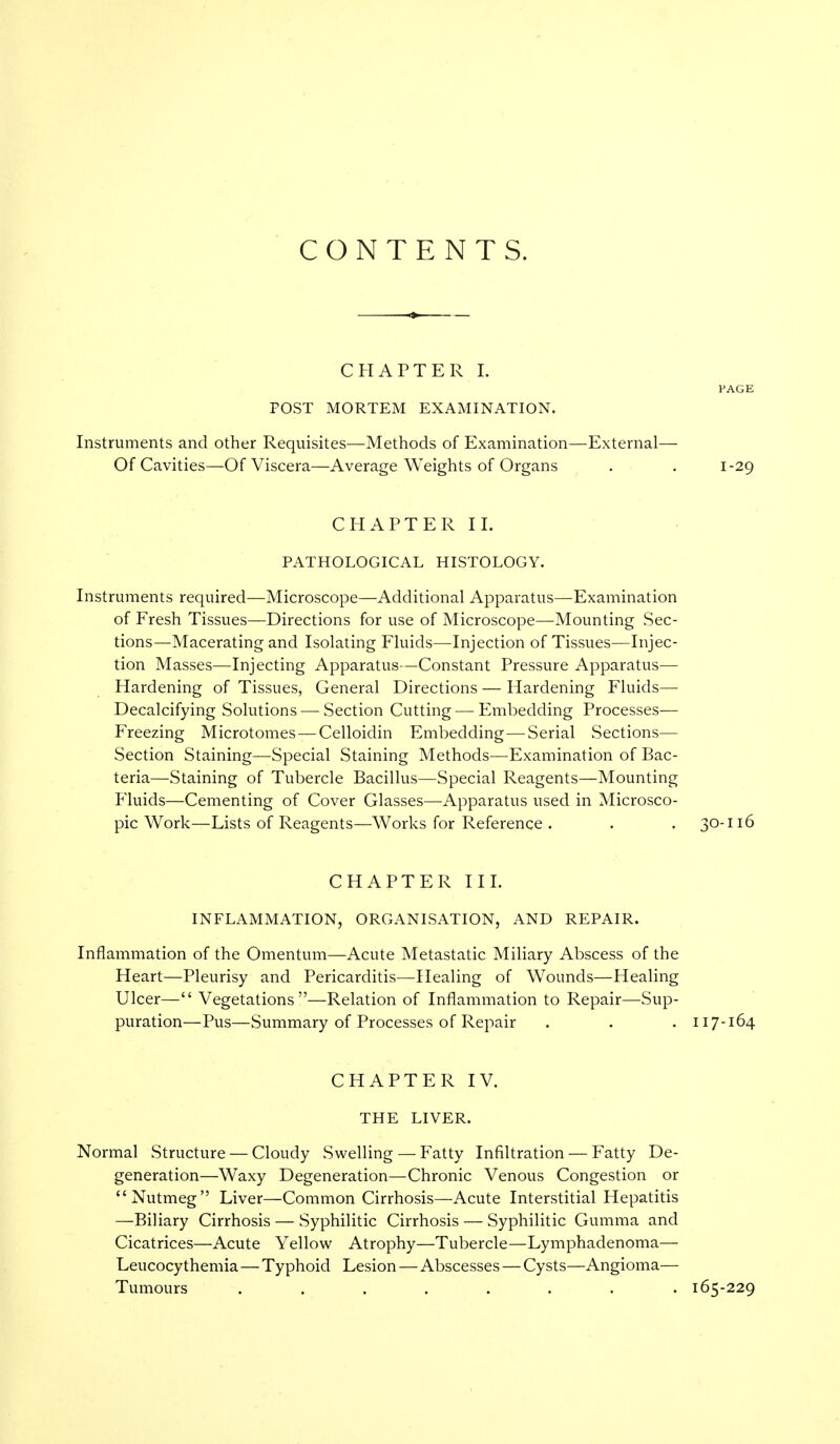 CONTENTS. CHAPTER I. PAGE FOST MORTEM EXAMINATION. Instruments and other Requisites—Methods of Examination—External— Of Cavities—Of Viscera—Average Weights of Organs . . 1-29 CHAPTER II. PATHOLOGICAL HISTOLOGY. Instruments required—Microscope—Additional Apparatus—Examination of Fresh Tissues—Directions for use of Microscope—Mounting Sec- tions—Macerating and Isolating Fluids—Injection of Tissues—Injec- tion Masses—Injecting Apparatus—Constant Pressure Apparatus— Hardening of Tissues, General Directions — Hardening Fluids— Decalcifying Solutions — Section Cutting — Embedding Processes— Freezing Microtomes — Celloidin Embedding—Serial Sections— Section Staining—Special Staining Methods—Examination of Bac- teria—Staining of Tubercle Bacillus—Special Reagents—Mounting Fluids—Cementing of Cover Glasses—Apparatus used in Microsco- pic Work—Lists of Reagents—Works for Reference . . . 30-116 CHAPTER III. INFLAMMATION, ORGANISATION, AND REPAIR. Inflammation of the Omentum—Acute Metastatic Miliary Abscess of the Heart—Pleurisy and Pericarditis—Healing of Wounds—Healing Ulcer— Vegetations—Relation of Inflammation to Repair—Sup- puration—Pus—Summary of Processes of Repair . . . 117-164 CHAPTER IV. THE LIVER. Normal Structure — Cloudy Swelling — Fatty Infiltration — Fatty De- generation—Waxy Degeneration—Chronic Venous Congestion or Nutmeg Liver—Common Cirrhosis—Acute Interstitial Hepatitis —Biliary Cirrhosis — Syphilitic Cirrhosis — Syphilitic Gumma and Cicatrices—Acute Yellow Atrophy—Tubercle—Lymphadenoma— Leucocythemia—Typhoid Lesion—Abscesses — Cysts—Angioma— Tumours ........ 165-229