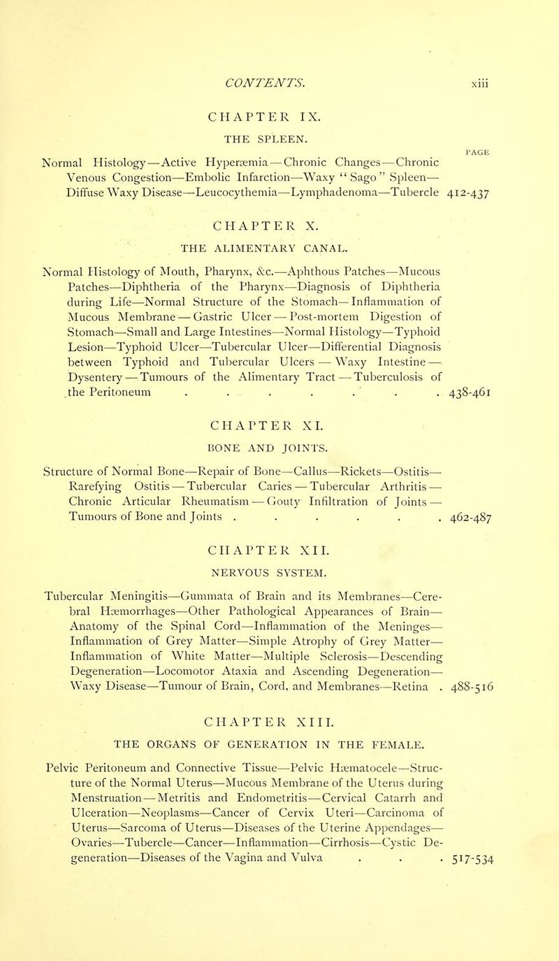 CHAPTER IX. THE SPLEEN. PAGE Normal Histology—Active Hyperemia — Chronic Changes — Chronic Venous Congestion—Embolic Infarction—Waxy Sago Spleen— Diffuse Waxy Disease—Leucocythemia—Lymphadenoma—Tubercle 412-437 CHAPTER X. THE ALIMENTARY CANAL. Normal Histology of Mouth, Pharynx, &c.—Aphthous Patches—Mucous Patches—Diphtheria of the Pharynx—Diagnosis of Diphtheria during Life—Normal Structure of the Stomach—Inflammation of Mucous Membrane — Gastric Ulcer — Post-mortem Digestion of Stomach—Small and Large Intestines—Normal Histology—Typhoid Lesion—Typhoid Ulcer—Tubercular Ulcer—Differential Diagnosis between Typhoid and Tubercular Ulcers — Waxy Intestine — Dysentery — Tumours of the Alimentary Tract—Tuberculosis of .the Peritoneum . . . . . . . 438-461 CHAPTER XL BONE AND JOINTS. Structure of Normal Bone—Repair of Bone—Callus—Rickets—Ostitis— Rarefying Ostitis — Tubercular Caries — Tubercular Arthritis — Chronic Articular Rheumatism — Gouty Infiltration of Joints — Tumours of Bone and Joints ...... 462-487 CHAPTER XII. NERVOUS SYSTEM. Tubercular Meningitis—Gummata of Brain and its Membranes—Cere- bral Hcemorrhages—Other Pathological Appearances of Brain— Anatomy of the Spinal Cord—Inflammation of the Meninges— Inflammation of Grey Matter—Simple Atrophy of Grey Matter— Inflammation of White Matter—Multiple Sclerosis—Descending Degeneration—Locomotor Ataxia and Ascending Degeneration— Waxy Disease—Tumour of Brain, Cord, and Membranes—Retina . 488-516 CHAPTER XIII. THE ORGANS OF GENERATION IN THE FEMALE. Pelvic Peritoneum and Connective Tissue—Pelvic Huematocele—Struc- ture of the Normal Uterus—Mucous Membrane of the Uterus during Menstruation — Metritis and Endometritis—Cervical Catarrh and Ulceration—Neoplasms—Cancer of Cervix Uteri—Carcinoma of Uterus—Sarcoma of Uterus—Diseases of the Uterine Appendages— Ovaries—Tubercle—Cancer—Inflammation—Cirrhosis—Cystic De- generation—Diseases of the Vagina and Vulva . . . 517-534