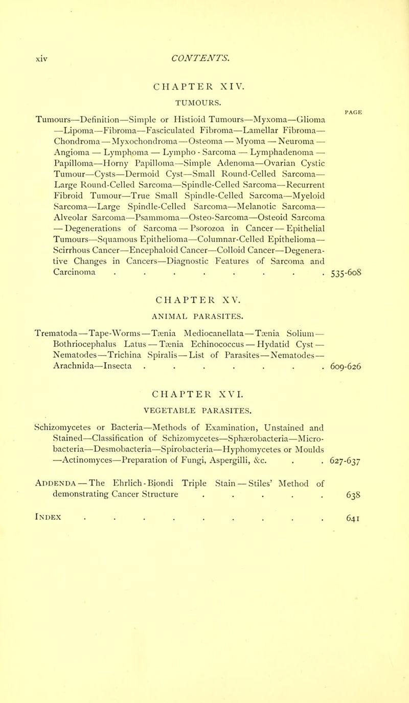 CHAPTER XIV. TUMOURS. PAGE Tumours—Definition—Simple or Histioid Tumours—Myxoma—Glioma —Lipoma—Fibroma—Fasciculated Fibroma—Lamellar Fibroma— Chondroma — Myxochondroma —Osteoma — Myoma — Neuroma — Angioma — Lymphoma — Lympho - Sarcoma — Lymphadenoma — Papilloma—Horny Papilloma—Simple Adenoma—Ovarian Cystic Tumour—-Cysts—Dermoid Cyst—Small Round-Celled Sarcoma—• Large Round-Celled Sarcoma—Spindle-Celled Sarcoma—Recurrent Fibroid Tumour—True Small Spindle-Celled Sarcoma—Myeloid Sarcoma—Large Spindle-Celled Sarcoma—Melanotic Sarcoma— Alveolar Sarcoma—Psammoma—Osteo-Sarcoma—Osteoid Sarcoma — Degenerations of Sarcoma — Psorozoa in Cancer — Epithelial Tumours—Squamous Epithelioma—Columnar-Celled Epithelioma— Scirrhous Cancer—Encephaloid Cancer—Colloid Cancer—Degenera- tive Changes in Cancers—Diagnostic Features of Sarcoma and Carcinoma ........ 535-608 CHAPTER XV. ANIMAL PARASITES. Trematoda—Tape-Worms—Taenia Mediocanellata—Toenia Solium — Bothriocephalus Latus — Tcenia Echinococcus — Hydatid Cyst — Nematodes—Trichina Spiralis—List of Parasites — Nematodes — Arachnida—Insecta ....... 609-626 CHAPTER XVI. VEGETABLE PARASITES. Schizomycetes or Bacteria—Methods of Examination, Unstained and Stained—Classification of Schizomycetes—Sphoerobacteria—Micro- bacteria—Desmobacteria—Spirobacteria—Hyphomycetes or Moulds —Actinomyces—Preparation of Fungi, Aspergilli, &c. . . 627-637 Addenda —The Ehrlich-Biondi Triple Stain — Stiles' Method of demonstrating Cancer Structure ..... 638 Index 641