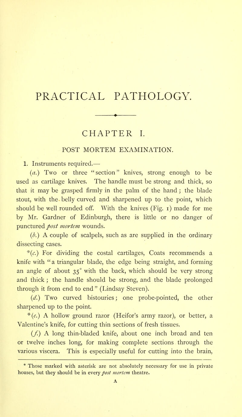 PRACTICAL PATHOLOGY. CHAPTER I. POST MORTEM EXAMINATION. 1. Instruments required.— (a.) Two or three section knives, strong enough to be used as cartilage knives. The handle must be strong and thick, so that it may be grasped firmly in the palm of the hand ; the blade stout, with the belly curved and sharpened up to the point, which should be well rounded off. With the knives (Fig. i) made for me by Mr. Gardner of Edinburgh, there is little or no danger of punctured J>osf mortem wounds. {b.) A couple of scalpels, such as are supplied in the ordinary dissecting cases. ^((f.) For dividing the costal cartilages. Coats recommends a knife with  a triangular blade, the edge being straight, and forming an angle of about 35° with the back, which should be very strong and thick ; the handle should be strong, and the blade prolonged through it from end to end  (Lindsay Steven). (</.) Two curved bistouries; one probe-pointed, the other sharpened up to the point. ■^(^.) A hollow ground razor (Heifor's army razor), or better, a Valentine's knife, for cutting thin sections of fresh tissues. (/) A long thin-bladed knife, about one inch broad and ten or twelve inches long, for making complete sections through the various viscera. This is especially useful for cutting into the brain, * Those marked with asterisk are not absolutely necessary for use in private houses, but they should be in every post mortem theatre. A