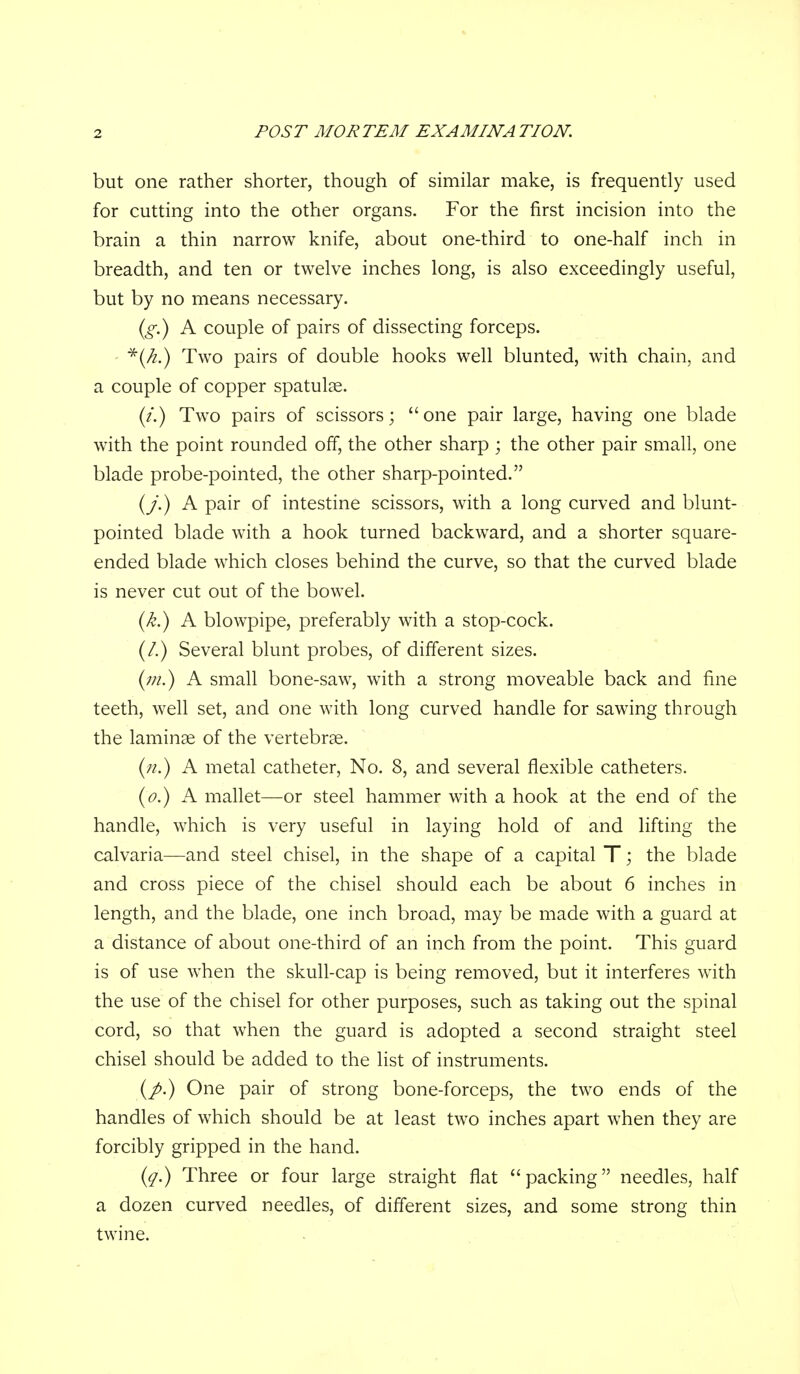 but one rather shorter, though of similar make, is frequently used for cutting into the other organs. For the first incision into the brain a thin narrow knife, about one-third to one-half inch in breadth, and ten or twelve inches long, is also exceedingly useful, but by no means necessary. {g.) A couple of pairs of dissecting forceps. ' *(/^.) Two pairs of double hooks well blunted, with chain, and a couple of copper spatulse. (/.) Two pairs of scissors; one pair large, having one blade with the point rounded off, the other sharp ; the other pair small, one blade probe-pointed, the other sharp-pointed. (/) A pair of intestine scissors, with a long curved and blunt- pointed blade with a hook turned backward, and a shorter square- ended blade which closes behind the curve, so that the curved blade is never cut out of the bowel. {k.) A blowpipe, preferably with a stop-cock. (/.) Several blunt probes, of different sizes. {in.) A small bone-saw, with a strong moveable back and fine teeth, well set, and one with long curved handle for sawing through the laminae of the vertebrae. (h.) a metal catheter, No. 8, and several flexible catheters. (o.) A mallet—or steel hammer with a hook at the end of the handle, which is very useful in laying hold of and lifting the calvaria—and steel chisel, in the shape of a capital T; the blade and cross piece of the chisel should each be about 6 inches in length, and the blade, one inch broad, may be made with a guard at a distance of about one-third of an inch from the point. This guard is of use when the skull-cap is being removed, but it interferes with the use of the chisel for other purposes, such as taking out the spinal cord, so that when the guard is adopted a second straight steel chisel should be added to the list of instruments. (/.) One pair of strong bone-forceps, the two ends of the handles of which should be at least two inches apart when they are forcibly gripped in the hand. (^.) Three or four large straight flat packing needles, half a dozen curved needles, of different sizes, and some strong thin twine.
