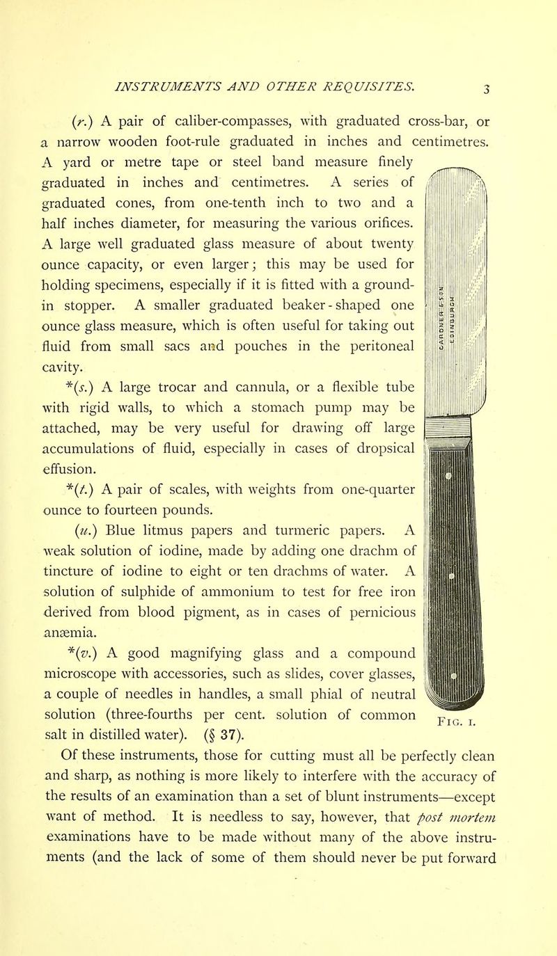 {r.) A pair of caliber-compasses, with graduated cross-bar, or a narrow wooden foot-rule graduated in inches and centimetres. A yard or metre tape or steel band measure finely graduated in inches and centimetres. A series of graduated cones, from one-tenth inch to two and a half inches diameter, for measuring the various orifices. A large well graduated glass measure of about twenty ounce capacity, or even larger; this may be used for holding specimens, especially if it is fitted with a ground- in stopper. A smaller graduated beaker - shaped one ounce glass measure, which is often useful for taking out fluid from small sacs and pouches in the peritoneal cavity. ■^(i-.) A large trocar and cannula, or a flexible tube with rigid walls, to which a stomach pump may be attached, may be very useful for drawing off large accumulations of fluid, especially in cases of dropsical eflusion. *(/.) A pair of scales, with weights from one-quarter ounce to fourteen pounds, (?/.) Blue litmus papers and turmeric papers. A weak solution of iodine, made by adding one drachm of tincture of iodine to eight or ten drachms of water. A solution of sulphide of ammonium to test for free iron derived from blood pigment, as in cases of pernicious anaemia. A good magnifying glass and a compound microscope with accessories, such as slides, cover glasses, a couple of needles in handles, a small phial of neutral solution (three-fourths per cent, solution of common salt in distilled water). (§ 37). Of these instruments, those for cutting must all be perfectly clean and sharp, as nothing is more likely to interfere with the accuracy of the results of an examination than a set of blunt instruments—except want of method. It is needless to say, however, that post mortem examinations have to be made without many of the above instru- ments (and the lack of some of them should never be put forward Fig. I.