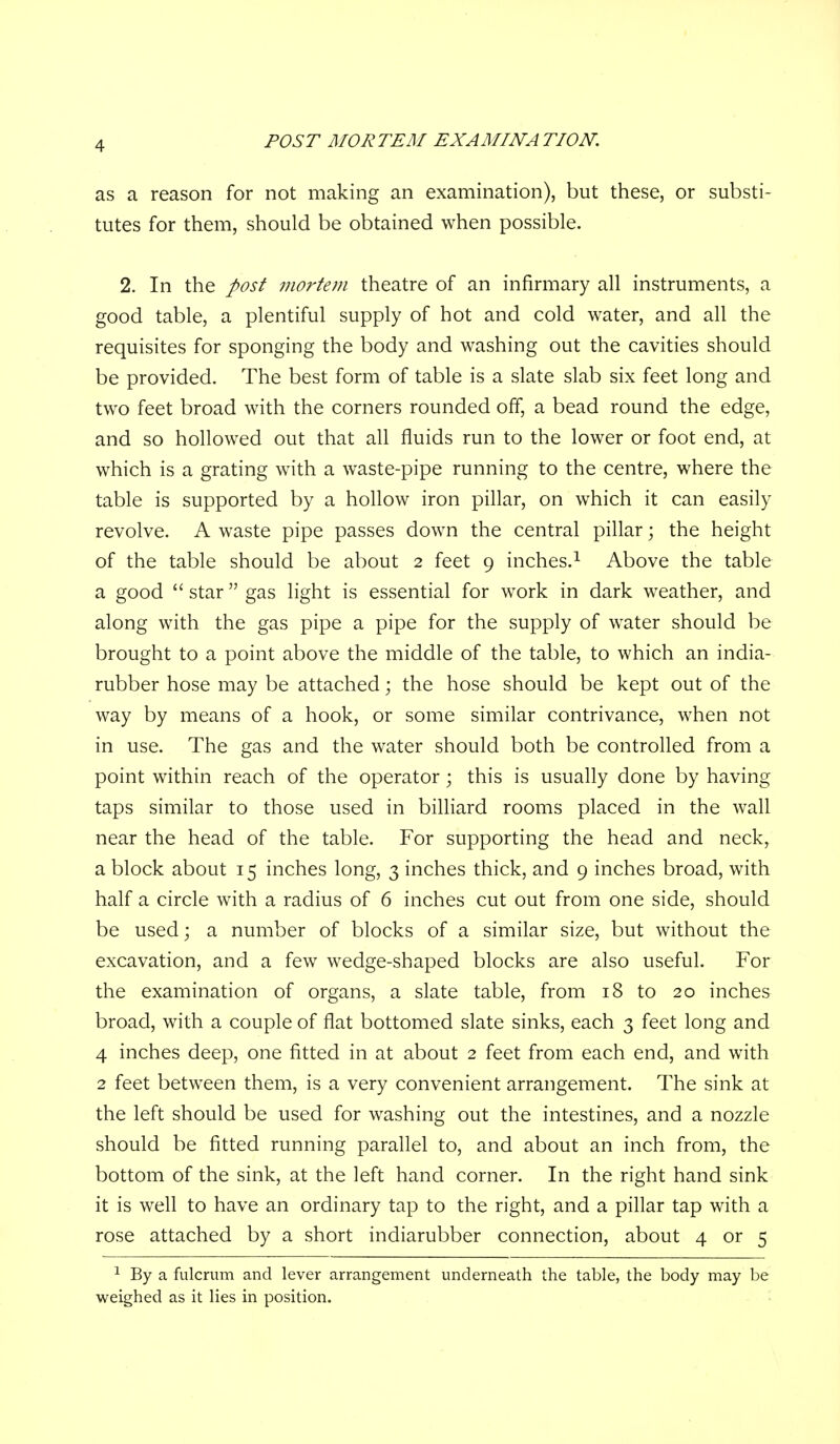 as a reason for not making an examination), but these, or substi- tutes for them, should be obtained when possible. 2. In the post mortem theatre of an infirmary all instruments, a good table, a plentiful supply of hot and cold water, and all the requisites for sponging the body and washing out the cavities should be provided. The best form of table is a slate slab six feet long and two feet broad with the corners rounded off, a bead round the edge, and so hollowed out that all fluids run to the lower or foot end, at which is a grating with a waste-pipe running to the centre, where the table is supported by a hollow iron pillar, on which it can easily revolve. A waste pipe passes down the central pillar; the height of the table should be about 2 feet 9 inches.^ Above the table a good star gas light is essential for work in dark weather, and along with the gas pipe a pipe for the supply of water should be brought to a point above the middle of the table, to which an india- rubber hose may be attached; the hose should be kept out of the way by means of a hook, or some similar contrivance, when not in use. The gas and the water should both be controlled from a point within reach of the operator; this is usually done by having taps similar to those used in bilHard rooms placed in the wall near the head of the table. For supporting the head and neck, a block about 15 inches long, 3 inches thick, and 9 inches broad, with half a circle with a radius of 6 inches cut out from one side, should be used; a number of blocks of a similar size, but without the excavation, and a few wedge-shaped blocks are also useful. For the examination of organs, a slate table, from 18 to 20 inches broad, with a couple of flat bottomed slate sinks, each 3 feet long and 4 inches deep, one fitted in at about 2 feet from each end, and with 2 feet between them, is a very convenient arrangement. The sink at the left should be used for washing out the intestines, and a nozzle should be fitted running parallel to, and about an inch from, the bottom of the sink, at the left hand corner. In the right hand sink it is well to have an ordinary tap to the right, and a piflar tap with a rose attached by a short indiarubber connection, about 4 or 5 ^ By a fulcrum and lever arrangement underneath the table, the body may be weighed as it lies in position.