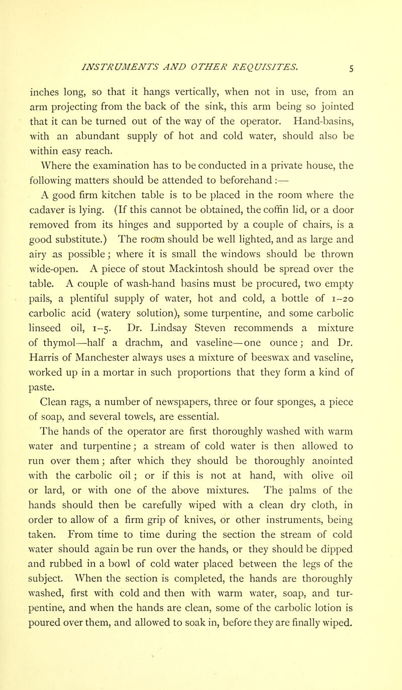 inches long, so that it hangs vertically, when not in use, from an arm projecting from the back of the sink, this arm being so jointed that it can be turned out of the way of the operator. Hand-basins, with an abundant supply of hot and cold water, should also be within easy reach. Where the examination has to be conducted in a private house, the following matters should be attended to beforehand :— A good firm kitchen table is to be placed in the room where the cadaver is lying. (If this cannot be obtained, the coffin lid, or a door removed from its hinges and supported by a couple of chairs, is a good substitute.) The room should be well lighted, and as large and airy as possible; where it is small the windows should be thrown wide-open. A piece of stout Mackintosh should be spread over the table. A couple of wash-hand basins must be procured, two empty pails, a plentiful supply of water, hot and cold, a bottle of 1-20 carbolic acid (watery solution), some turpentine, and some carbolic linseed oil, 1-5. Dr. Lindsay Steven recommends a mixture of thymol—half a drachm, and vaseline—one ounce; and Dr. Harris of Manchester always uses a mixture of beeswax and vaseline, worked up in a mortar in such proportions that they form a kind of paste. Clean rags, a number of newspapers, three or four sponges, a piece of soap, and several towels, are essential. The hands of the operator are first thoroughly washed with warm water and turpentine; a stream of cold water is then allowed to run over them; after which they should be thoroughly anointed with the carbolic oil; or if this is not at hand, with olive oil or lard, or with one of the above mixtures. The palms of the hands should then be carefully wiped with a clean dry cloth, in order to allow of a firm grip of knives, or other instruments, being taken. From time to time during the section the stream of cold water should again be run over the hands, or they should be dipped and rubbed in a bowl of cold water placed between the legs of the subject. When the section is completed, the hands are thoroughly washed, first with cold and then with warm water, soap, and tur- pentine, and when the hands are clean, some of the carbolic lotion is poured over them, and allowed to soak in, before they are finally wiped.