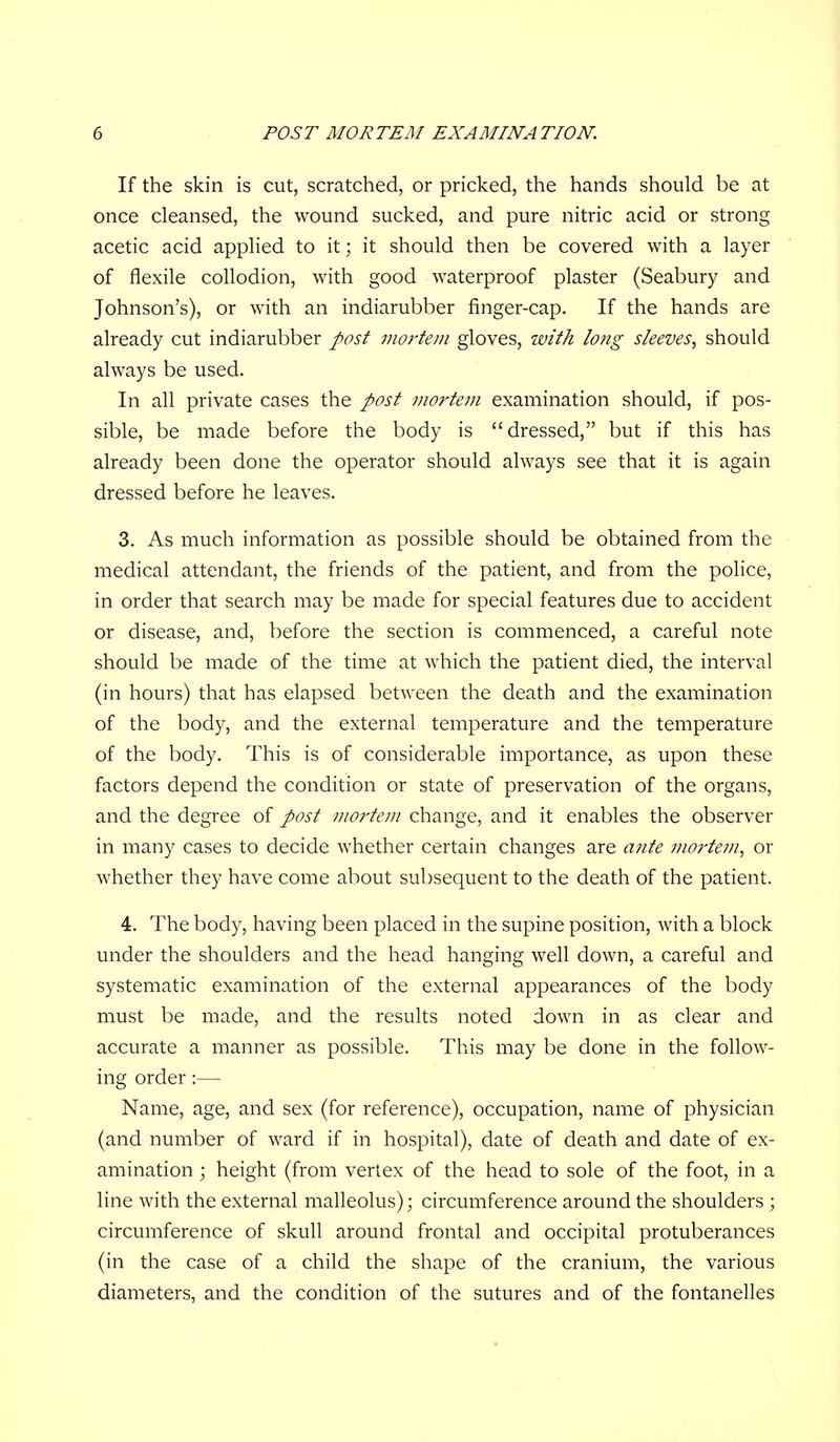 If the skin is cut, scratched, or pricked, the hands should be at once cleansed, the wound sucked, and pure nitric acid or strong acetic acid applied to it; it should then be covered with a layer of flexile collodion, with good waterproof plaster (Seabury and Johnson's), or with an indiarubber finger-cap. If the hands are already cut indiarubber post moi^tem gloves, with long sleeves^ should always be used. In all private cases the post mortem examination should, if pos- sible, be made before the body is dressed, but if this has already been done the operator should always see that it is again dressed before he leaves. 3. As much information as possible should be obtained from the medical attendant, the friends of the patient, and from the police, in order that search may be made for special features due to accident or disease, and, before the section is commenced, a careful note should be made of the time at which the patient died, the interval (in hours) that has elapsed between the death and the examination of the body, and the external temperature and the temperature of the body. This is of considerable importance, as upon these factors depend the condition or state of preservation of the organs, and the degree of post mortem change, and it enables the observer in many cases to decide whether certain changes are ante mortem^ or whether they have come about subsequent to the death of the patient. 4. The body, having been placed in the supine position, with a block under the shoulders and the head hanging well down, a careful and systematic examination of the external appearances of the body must be made, and the results noted down in as clear and accurate a manner as possible. This may be done in the follow- ing order:— Name, age, and sex (for reference), occupation, name of physician (and number of ward if in hospital), date of death and date of ex- amination ; height (from vertex of the head to sole of the foot, in a line with the external malleolus); circumference around the shoulders ; circumference of skull around frontal and occipital protuberances (in the case of a child the shape of the cranium, the various diameters, and the condition of the sutures and of the fontanelles