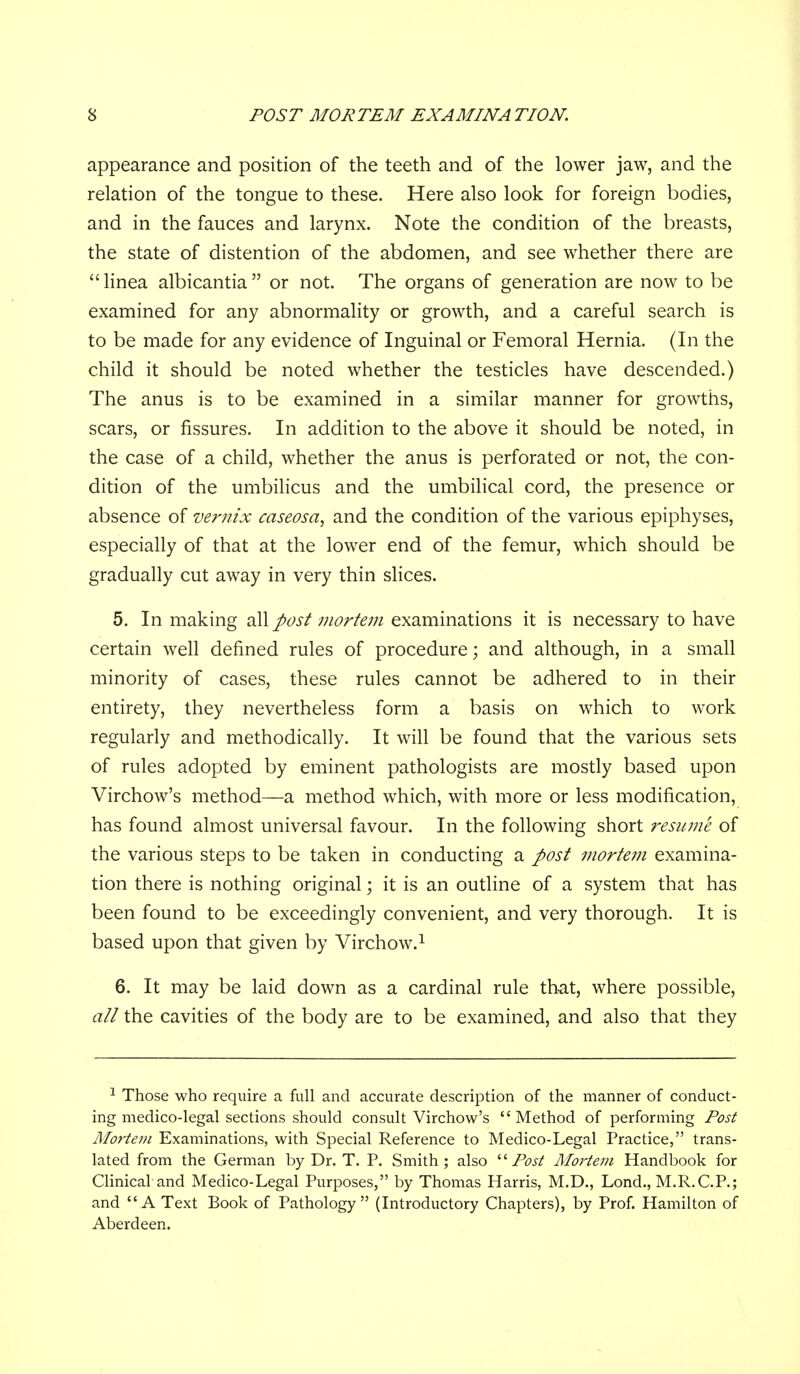 appearance and position of the teeth and of the lower jaw, and the relation of the tongue to these. Here also look for foreign bodies, and in the fauces and larynx. Note the condition of the breasts, the state of distention of the abdomen, and see whether there are  linea albicantia  or not. The organs of generation are now to be examined for any abnormality or growth, and a careful search is to be made for any evidence of Inguinal or Femoral Hernia. (In the child it should be noted whether the testicles have descended.) The anus is to be examined in a similar manner for growths, scars, or fissures. In addition to the above it should be noted, in the case of a child, whether the anus is perforated or not, the con- dition of the umbilicus and the umbilical cord, the presence or absence of vernix caseosa, and the condition of the various epiphyses, especially of that at the lower end of the femur, which should be gradually cut away in very thin slices. 5. In making diW post mortem examinations it is necessary to have certain well defined rules of procedure; and although, in a small minority of cases, these rules cannot be adhered to in their entirety, they nevertheless form a basis on which to work regularly and methodically. It will be found that the various sets of rules adopted by eminent pathologists are mostly based upon Virchow's method—a method which, with more or less modification, has found almost universal favour. In the following short resume of the various steps to be taken in conducting a post mortem examina- tion there is nothing original; it is an outline of a system that has been found to be exceedingly convenient, and very thorough. It is based upon that given by Virchow.^ 6. It may be laid down as a cardinal rule that, where possible, all the cavities of the body are to be examined, and also that they ^ Those who require a full and accurate description of the manner of conduct- ing medico-legal sections should consult Virchow's Method of performing Post Mortem Examinations, with Special Reference to Medico-Legal Practice, trans- lated from the German by Dr. T. P. Smith; also Post Mo7'tem Handbook for Clinical and Medico-Legal Purposes, by Thomas Harris, M.D., Lond., M.R.C.P.; and A Text Book of Pathology (Introductory Chapters), by Prof. Hamilton of Aberdeen.