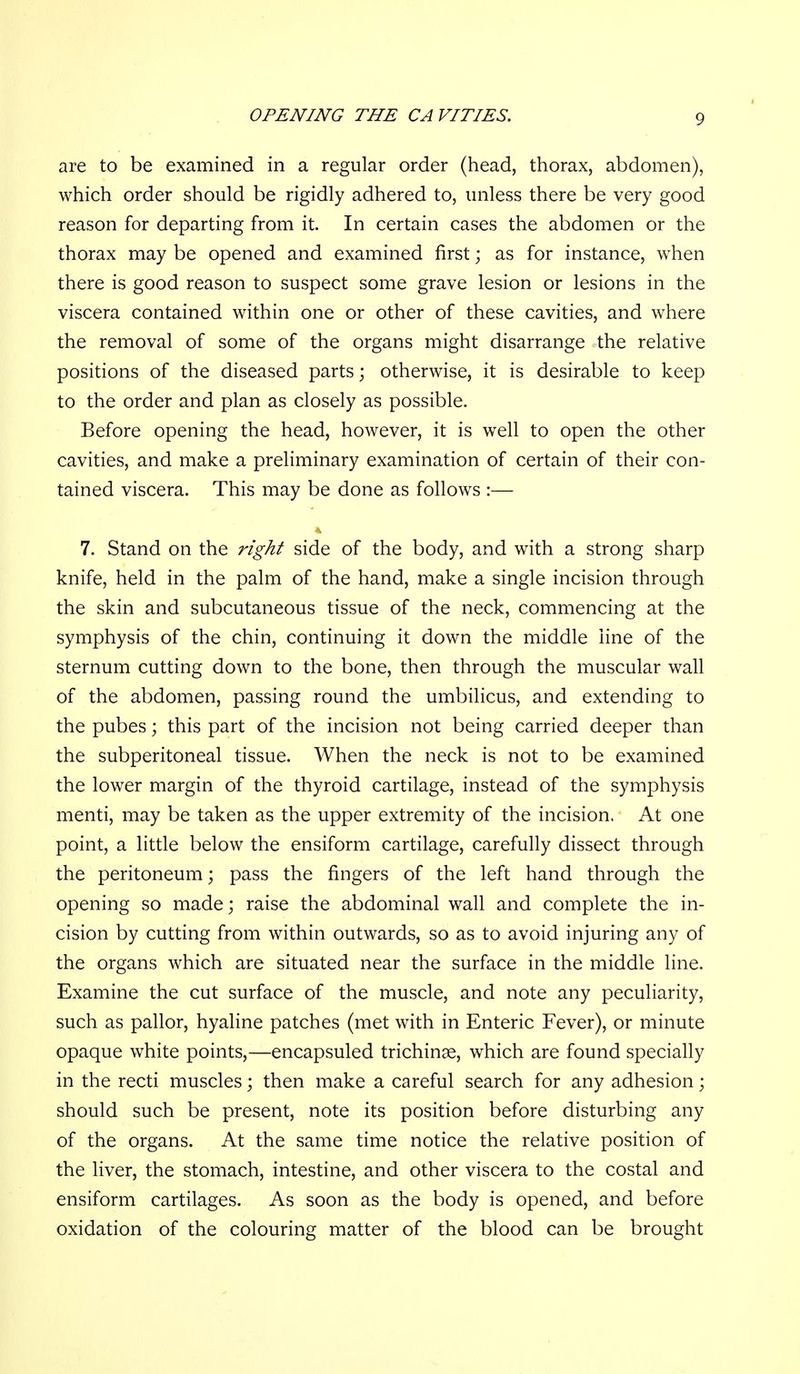 are to be examined in a regular order (head, thorax, abdomen), which order should be rigidly adhered to, unless there be very good reason for departing from it. In certain cases the abdomen or the thorax may be opened and examined first; as for instance, when there is good reason to suspect some grave lesion or lesions in the viscera contained within one or other of these cavities, and where the removal of some of the organs might disarrange the relative positions of the diseased parts; otherwise, it is desirable to keep to the order and plan as closely as possible. Before opening the head, however, it is well to open the other cavities, and make a preliminary examination of certain of their con- tained viscera. This may be done as follows :— 7. Stand on the ng/i^ side of the body, and with a strong sharp knife, held in the palm of the hand, make a single incision through the skin and subcutaneous tissue of the neck, commencing at the symphysis of the chin, continuing it down the middle line of the sternum cutting down to the bone, then through the muscular wall of the abdomen, passing round the umbilicus, and extending to the pubes; this part of the incision not being carried deeper than the subperitoneal tissue. When the neck is not to be examined the lower margin of the thyroid cartilage, instead of the symphysis menti, may be taken as the upper extremity of the incision. At one point, a little below the ensiform cartilage, carefully dissect through the peritoneum; pass the fingers of the left hand through the opening so made; raise the abdominal wall and complete the in- cision by cutting from within outwards, so as to avoid injuring any of the organs which are situated near the surface in the middle line. Examine the cut surface of the muscle, and note any peculiarity, such as pallor, hyaline patches (met with in Enteric Fever), or minute opaque white points,—encapsuled trichinae, which are found specially in the recti muscles; then make a careful search for any adhesion; should such be present, note its position before disturbing any of the organs. At the same time notice the relative position of the liver, the stomach, intestine, and other viscera to the costal and ensiform cartilages. As soon as the body is opened, and before oxidation of the colouring matter of the blood can be brought
