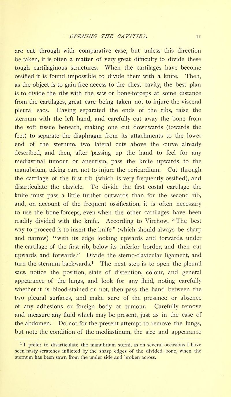 are cut through with comparative ease, but unless this direction be taken, it is often a matter of very great difficulty to divide these tough cartilaginous structures. When the cartilages have become ossified it is found impossible to divide them with a knife. Then, as the object is to gain free access to the chest cavity, the best plan is to divide the ribs with the saw or bone-forceps at some distance from the cartilages, great care being taken not to injure the visceral pleural sacs. Having separated the ends of the ribs, raise the sternum with the left hand, and carefully cut away the bone from the soft tissue beneath, making one cut downwards (towards the feet) to separate the diaphragm from its attachments to the lower end of the sternum, two lateral cuts above the curve already described, and then, after passing up the hand to feel for any mediastinal tumour or aneurism, pass the knife upwards to the manubrium, taking care not to injure the pericardium. Cut through the cartilage of the first rib (which is very frequently ossified), and disarticulate the clavicle. To divide the first costal cartilage the knife must pass a little further outwards than for the second rib, and, on account of the frequent ossification, it is often necessary to use the bone-forceps, even when the other cartilages have been readily divided with the knife. According to Virchow, The best way to proceed is to insert the knife (which should always be sharp and narrow) with its edge looking upwards and forwards, under the cartilage of the first rib, below its inferior border, and then cut upwards and forwards. Divide the sterno-clavicular ligament, and turn the sternum backwards.^ The next step is to open the pleural sacs, notice the position, state of distention, colour, and general appearance of the lungs, and look for any fluid, noting carefully whether it is blood-stained or not, then pass the hand between the two pleural surfaces, and make sure of the presence or absence of any adhesions or foreign body or tumour. Carefully remove and measure any fluid which may be present, just as in the case of the abdomen. Do not for the present attempt to remove the lungs, but note the condition of the mediastinum, the size and appearance ^ I prefer to disarticulate the manubrium sterni, as on several occasions I have seen nasty scratches inflicted by the sharp edges of the divided bone, when the sternum has been sawn from the under side and broken across.