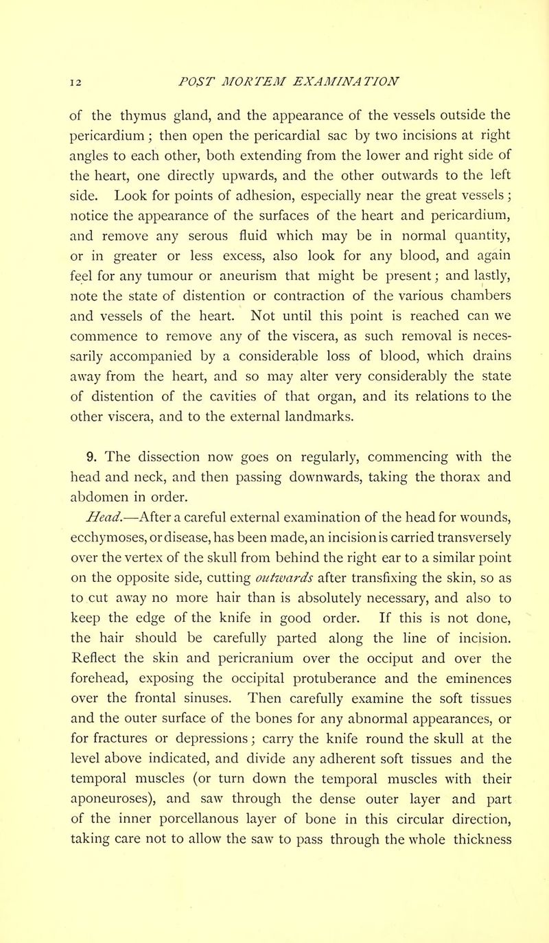 of the thymus gland, and the appearance of the vessels outside the pericardium; then open the pericardial sac by two incisions at right angles to each other, both extending from the lower and right side of the heart, one directly upwards, and the other outwards to the left side. Look for points of adhesion, especially near the great vessels ; notice the appearance of the surfaces of the heart and pericardium, and remove any serous fluid which may be in normal quantity, or in greater or less excess, also look for any blood, and again feel for any tumour or aneurism that might be present; and lastly, note the state of distention or contraction of the various chambers and vessels of the heart. Not until this point is reached can we commence to remove any of the viscera, as such removal is neces- sarily accompanied by a considerable loss of blood, which drains aw^ay from the heart, and so may alter very considerably the state of distention of the cavities of that organ, and its relations to the other viscera, and to the external landmarks. 9. The dissection now goes on regularly, commencing with the head and neck, and then passing downwards, taking the thorax and abdomen in order. Head.—After a careful external examination of the head for wounds, ecchymoses, or disease, has been made, an incision is carried transversely over the vertex of the skull from behind the right ear to a similar point on the opposite side, cutting outwards after transfixing the skin, so as to cut away no more hair than is absolutely necessary, and also to keep the edge of the knife in good order. If this is not done, the hair should be carefully parted along the line of incision. Reflect the skin and pericranium over the occiput and over the forehead, exposing the occipital protuberance and the eminences over the frontal sinuses. Then carefully examine the soft tissues and the outer surface of the bones for any abnormal appearances, or for fractures or depressions; carry the knife round the skull at the level above indicated, and divide any adherent soft tissues and the temporal muscles (or turn down the temporal muscles with their aponeuroses), and saw through the dense outer layer and part of the inner porcellanous layer of bone in this circular direction, taking care not to allow the saw to pass through the whole thickness
