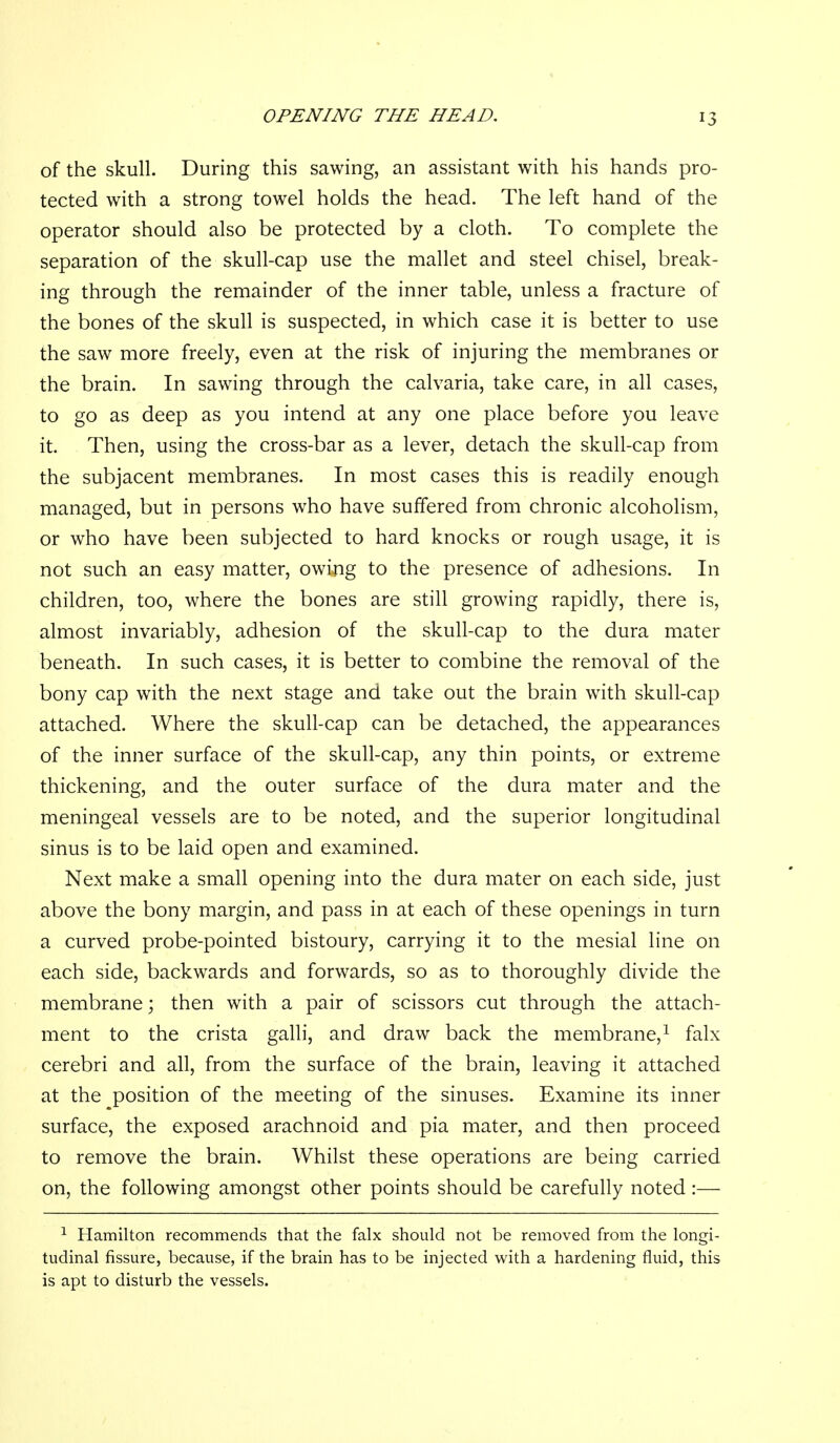of the skull. During this sawing, an assistant with his hands pro- tected with a strong towel holds the head. The left hand of the operator should also be protected by a cloth. To complete the separation of the skull-cap use the mallet and steel chisel, break- ing through the remainder of the inner table, unless a fracture of the bones of the skull is suspected, in which case it is better to use the saw more freely, even at the risk of injuring the membranes or the brain. In sawing through the calvaria, take care, in all cases, to go as deep as you intend at any one place before you leave it. Then, using the cross-bar as a lever, detach the skull-cap from the subjacent membranes. In most cases this is readily enough managed, but in persons who have suffered from chronic alcoholism, or who have been subjected to hard knocks or rough usage, it is not such an easy matter, owing to the presence of adhesions. In children, too, where the bones are still growing rapidly, there is, almost invariably, adhesion of the skull-cap to the dura mater beneath. In such cases, it is better to combine the removal of the bony cap with the next stage and take out the brain with skull-cap attached. Where the skull-cap can be detached, the appearances of the inner surface of the skull-cap, any thin points, or extreme thickening, and the outer surface of the dura mater and the meningeal vessels are to be noted, and the superior longitudinal sinus is to be laid open and examined. Next make a small opening into the dura mater on each side, just above the bony margin, and pass in at each of these openings in turn a curved probe-pointed bistoury, carrying it to the mesial line on each side, backwards and forwards, so as to thoroughly divide the membrane; then with a pair of scissors cut through the attach- ment to the crista galli, and draw back the membrane, ^ falx cerebri and all, from the surface of the brain, leaving it attached at the position of the meeting of the sinuses. Examine its inner surface, the exposed arachnoid and pia mater, and then proceed to remove the brain. Whilst these operations are being carried on, the following amongst other points should be carefully noted :— ^ Hamilton recommends that the falx should not be removed from the longi- tudinal fissure, because, if the brain has to be injected with a hardening fluid, this is apt to disturb the vessels.