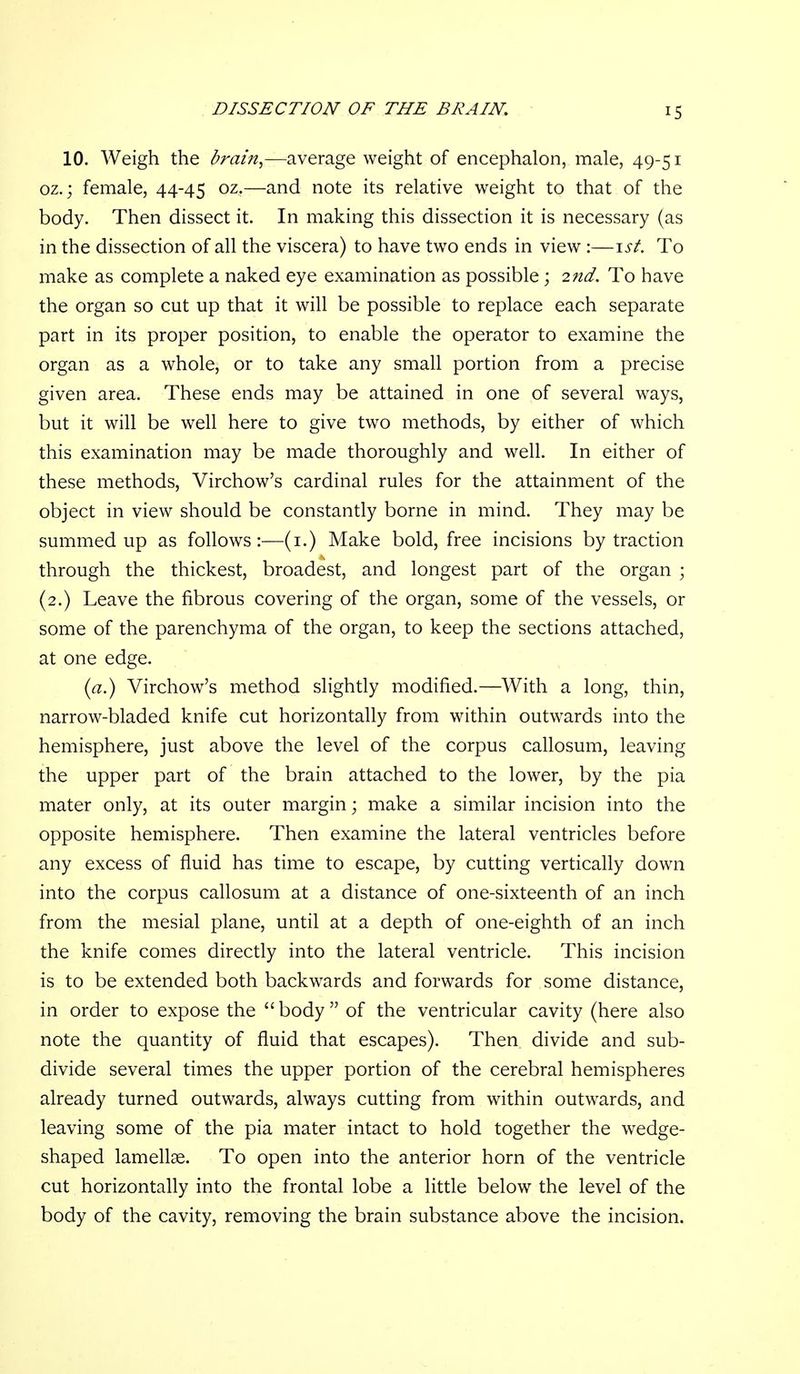 10. Weigh the brain^—average weight of encephalon, male, 49-51 oz.; female, 44-45 oz,—and note its relative weight to that of the body. Then dissect it. In making this dissection it is necessary (as in the dissection of all the viscera) to have two ends in view :—\st. To make as complete a naked eye examination as possible; 2nd. To have the organ so cut up that it will be possible to replace each separate part in its proper position, to enable the operator to examine the organ as a whole, or to take any small portion from a precise given area. These ends may be attained in one of several ways, but it will be well here to give two methods, by either of which this examination may be made thoroughly and well. In either of these methods, Virchow's cardinal rules for the attainment of the object in view should be constantly borne in mind. They may be summed up as follows:—(i.) Make bold, free incisions by traction through the thickest, broadest, and longest part of the organ ; (2.) Leave the fibrous covering of the organ, some of the vessels, or some of the parenchyma of the organ, to keep the sections attached, at one edge. ia.) Virchow's method slightly modified.—With a long, thin, narrow-bladed knife cut horizontally from within outwards into the hemisphere, just above the level of the corpus callosum, leaving the upper part of the brain attached to the lower, by the pia mater only, at its outer margin; make a similar incision into the opposite hemisphere. Then examine the lateral ventricles before any excess of fluid has time to escape, by cutting vertically down into the corpus callosum at a distance of one-sixteenth of an inch from the mesial plane, until at a depth of one-eighth of an inch the knife comes directly into the lateral ventricle. This incision is to be extended both backwards and forwards for some distance, in order to expose the  body  of the ventricular cavity (here also note the quantity of fluid that escapes). Then divide and sub- divide several times the upper portion of the cerebral hemispheres already turned outwards, always cutting from within outwards, and leaving some of the pia mater intact to hold together the wedge- shaped lamellae. To open into the anterior horn of the ventricle cut horizontally into the frontal lobe a little below the level of the body of the cavity, removing the brain substance above the incision.