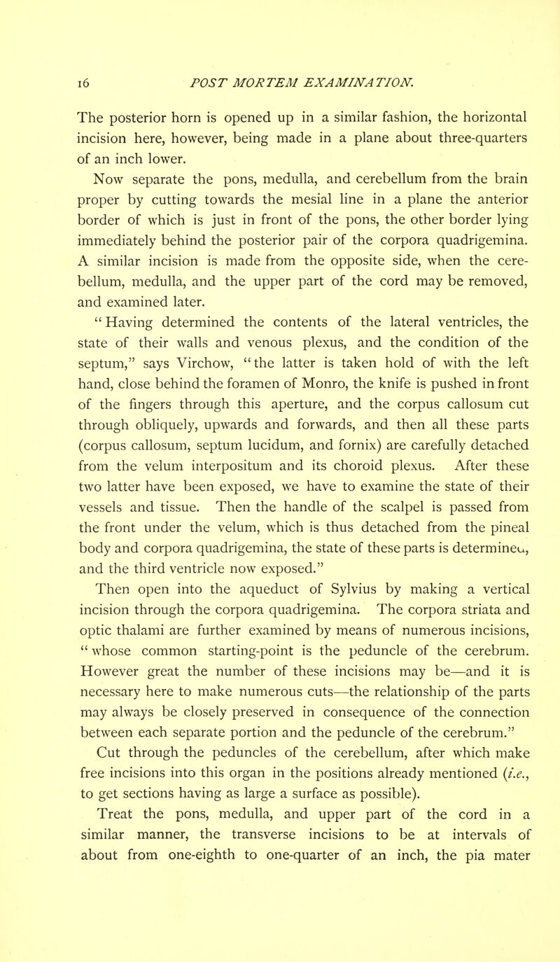 The posterior horn is opened up in a similar fashion, the horizontal incision here, however, being made in a plane about three-quarters of an inch lower. Now separate the pons, medulla, and cerebellum from the brain proper by cutting towards the mesial line in a plane the anterior border of which is just in front of the pons, the other border lying immediately behind the posterior pair of the corpora quadrigemina. A similar incision is made from the opposite side, when the cere- bellum, medulla, and the upper part of the cord may be removed, and examined later.  Having determined the contents of the lateral ventricles, the state of their walls and venous plexus, and the condition of the septum, says Virchow, the latter is taken hold of with the left hand, close behind the foramen of Monro, the knife is pushed in front of the fingers through this aperture, and the corpus callosum cut through obliquely, upwards and forwards, and then all these parts (corpus callosum, septum lucidum, and fornix) are carefully detached from the velum interpositum and its choroid plexus. After these two latter have been exposed, we have to examine the state of their vessels and tissue. Then the handle of the scalpel is passed from the front under the velum, which is thus detached from the pineal body and corpora quadrigemina, the state of these parts is determineu, and the third ventricle now exposed. Then open into the aqueduct of Sylvius by making a vertical incision through the corpora quadrigemina. The corpora striata and optic thalami are further examined by means of numerous incisions,  whose common starting-point is the peduncle of the cerebrum. However great the number of these incisions may be—and it is necessary here to make numerous cuts—the relationship of the parts may always be closely preserved in consequence of the connection between each separate portion and the peduncle of the cerebrum. Cut through the peduncles of the cerebellum, after which make free incisions into this organ in the positions already mentioned {i.e., to get sections having as large a surface as possible). Treat the pons, medulla, and upper part of the cord in a similar manner, the transverse incisions to be at intervals of about from one-eighth to one-quarter of an inch, the pia mater