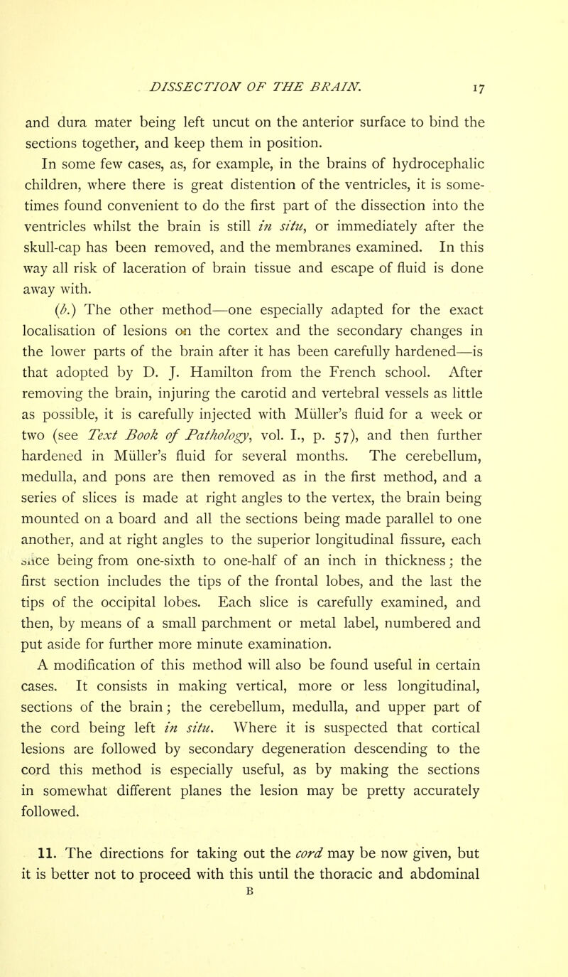 and dura mater being left uncut on the anterior surface to bind the sections together, and keep them in position. In some few cases, as, for example, in the brains of hydrocephalic children, where there is great distention of the ventricles, it is some- times found convenient to do the first part of the dissection into the ventricles whilst the brain is still i7i situ, or immediately after the skull-cap has been removed, and the membranes examined. In this way all risk of laceration of brain tissue and escape of fluid is done away with. {b.) The other method—one especially adapted for the exact localisation of lesions on the cortex and the secondary changes in the lower parts of the brain after it has been carefully hardened—is that adopted by D. J. Hamilton from the French school. After removing the brain, injuring the carotid and vertebral vessels as little as possible, it is carefully injected with Miiller's fluid for a week or two (see Text Book of Pathology, vol. I., p. 57), and then further hardened in Miiller's fluid for several months. The cerebellum, medulla, and pons are then removed as in the first method, and a series of slices is made at right angles to the vertex, the brain being mounted on a board and all the sections being made parallel to one another, and at right angles to the superior longitudinal fissure, each oiice being from one-sixth to one-half of an inch in thickness; the first section includes the tips of the frontal lobes, and the last the tips of the occipital lobes. Each slice is carefully examined, and then, by means of a small parchment or metal label, numbered and put aside for further more minute examination. A modification of this method will also be found useful in certain cases. It consists in making vertical, more or less longitudinal, sections of the brain; the cerebellum, medulla, and upper part of the cord being left in situ. Where it is suspected that cortical lesions are followed by secondary degeneration descending to the cord this method is especially useful, as by making the sections in somewhat different planes the lesion may be pretty accurately followed. 11. The directions for taking out the cord may be now given, but it is better not to proceed with this until the thoracic and abdominal B