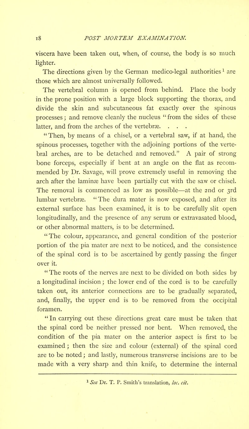viscera have been taken out, when, of course, the body is so much hghter. The directions given by the German medico-legal authorities ^ are those which are almost universally followed. The vertebral column is opened from behind. Place the body in the prone position with a large block supporting the thorax, and divide the skin and subcutaneous fat exactly over the spinous processes; and remove cleanly the nucleus from the sides of these latter, and from the arches of the vertebrae. . . .  Then, by means of a chisel, or a vertebral saw, if at hand, the spinous processes, together with the adjoining portions of the verte- bral arches, are to be detached and removed. A pair of strong bone forceps, especially if bent at an angle on the flat as recom- mended by Dr. Savage, will prove extremely useful in removing the arch after the laminae have been partially cut with the saw or chisel. The removal is commenced as low as possible—at the 2nd or 3rd lumbar vertebrae. The dura mater is now exposed, and after its external surface has been examined, it is to be carefully slit open longitudinally, and the presence of any serum or extravasated blood, or other abnormal matters, is to be determined. The colour, appearance, and general condition of the posterior portion of the pia mater are next to be noticed, and the consistence of the spinal cord is to be ascertained by gently passing the finger over it.  The roots of the nerves are next to be divided on both sides by a longitudinal incision; the lower end of the cord is to be carefully taken out, its anterior connections are to be gradually separated, and, finally, the upper end is to be removed from the occipital foramen.  In carrying out these directions great care must be taken that the spinal cord be neither pressed nor bent. When removed, the condition of the pia mater on the anterior aspect is first to be examined; then the size and colour (external) of the spinal cord are to be noted; and lastly, numerous transverse incisions are to be made with a very sharp and thin knife, to determine the internal ^ See Dr. T. P. Smith's translation, loc. cit.