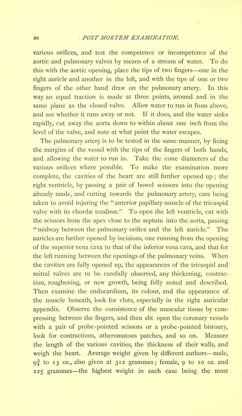 various orifices, and test the competence or incompetence of the aortic and puhiionary valves by means of a stream of water. To do this with the aortic opening, place the tips of two fingers—one in the right auricle and another in the left, and with the tips of one or two fingers of the other hand draw on the pulmonary artery. In this way an equal traction is made at three points, around and in the same plane as the closed valve. Allow water to run in from above, and see whether it runs away or not. If it does, and the water sinks rapidly, cut away the aorta down to within about one inch from the level of the valve, and note at what point the water escapes. The pulmonary artery is to be tested in the same manner, by fixing the margins of the vessel with the tips of the fingers of both hands, and allowing the water to run in. Take the cone diameters of the various orifices where possible. To make the examination more complete, the cavities of the heart are still further opened up; the right ventricle, by passing a pair of bowel scissors into the opening already made, and cutting towards the pulmonary artery, care being taken to avoid injuring the anterior papillary muscle of the tricuspid valve with its chordae tendinse. To open the left ventricle, cut with the scissors from the apex close to the septum into the aorta, passing midway between the pulmonary orifice and the left auricle. The auricles are further opened by incisions, one running from the opening of the superior vena cava to that of the inferior vena cava, and that for the left running between the openings of the pulmonary veins. When the cavities are fully opened up, the appearances of the tricuspid and mitral valves are to be carefully observed, any thickening, contrac- tion, roughening, or new growth, being fully noted and described. Then examine the endocardium, its colour, and the appearance of the muscle beneath, look for clots, especially in the right auricular appendix. Observe the consistence of the muscular tissue by com- pressing between the fingers, and then slit open the coronary vessels with a pair of probe-pointed scissors or a probe-pointed bistoury, look for contractions, atheromatous patches, and so on. Measure the length of the various cavities, the thickness of their walls, and weigh the heart. Average weight given by different authors—male, 9J to 13 oz., also given at 312 grammes; female, 9 to 10 oz. and 225 grammes—the highest weight in each case being the most