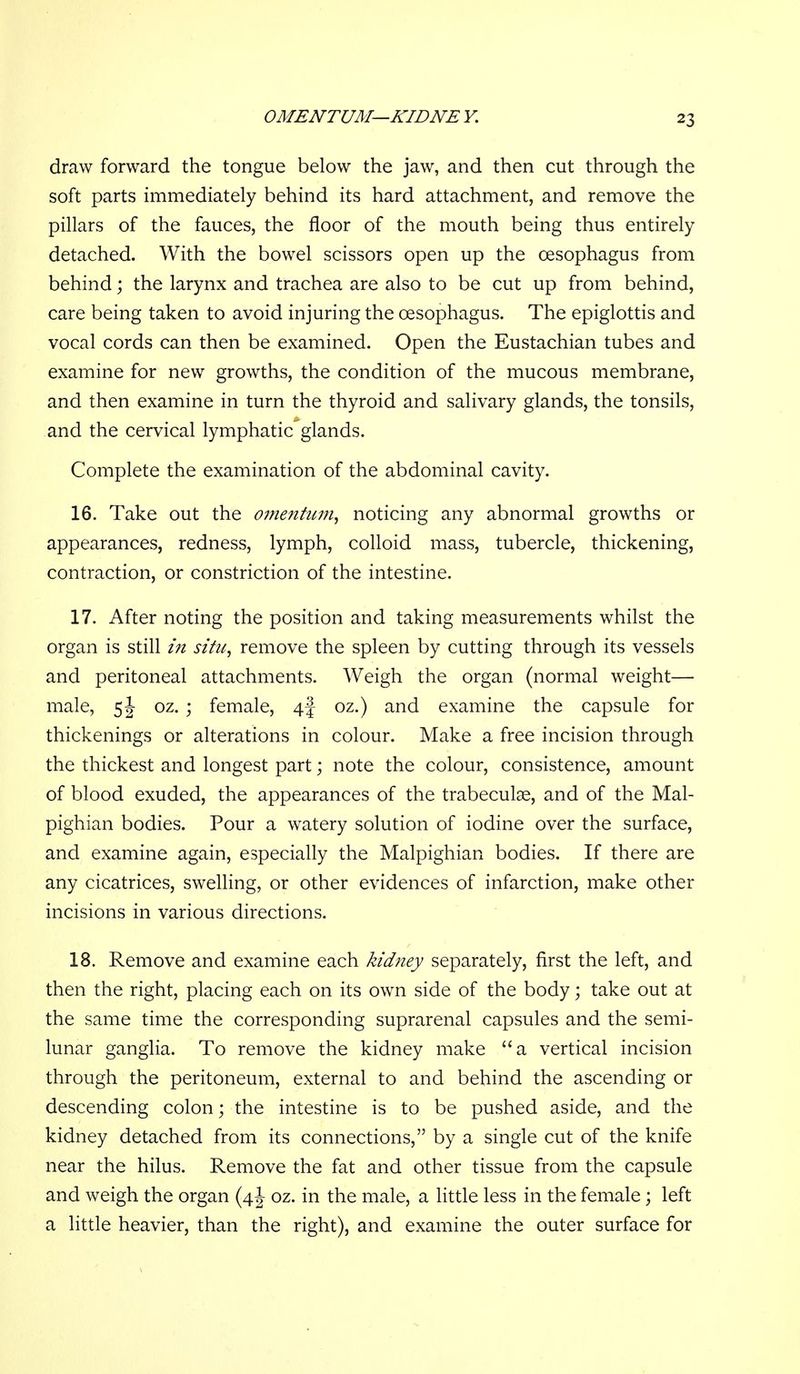 OMENTUM—KIDNE V. draw forward the tongue below the jaw, and then cut through the soft parts immediately behind its hard attachment, and remove the pillars of the fauces, the floor of the mouth being thus entirely detached. With the bowel scissors open up the oesophagus from behind; the larynx and trachea are also to be cut up from behind, care being taken to avoid injuring the oesophagus. The epiglottis and vocal cords can then be examined. Open the Eustachian tubes and examine for new growths, the condition of the mucous membrane, and then examine in turn the thyroid and salivary glands, the tonsils, and the cervical lymphatic*glands. Complete the examination of the abdominal cavity. 16. Take out the omentum^ noticing any abnormal growths or appearances, redness, lymph, colloid mass, tubercle, thickening, contraction, or constriction of the intestine. 17. After noting the position and taking measurements whilst the organ is still in situ, remove the spleen by cutting through its vessels and peritoneal attachments. Weigh the organ (normal weight— male, 5 J oz. ; female, 4f oz.) and examine the capsule for thickenings or alterations in colour. Make a free incision through the thickest and longest part; note the colour, consistence, amount of blood exuded, the appearances of the trabeculse, and of the Mal- pighian bodies. Pour a watery solution of iodine over the surface, and examine again, especially the Malpighian bodies. If there are any cicatrices, swelling, or other evidences of infarction, make other incisions in various directions. 18. Remove and examine each kidney separately, first the left, and then the right, placing each on its own side of the body; take out at the same time the corresponding suprarenal capsules and the semi- lunar ganglia. To remove the kidney make a vertical incision through the peritoneum, external to and behind the ascending or descending colon; the intestine is to be pushed aside, and the kidney detached from its connections, by a single cut of the knife near the hilus. Remove the fat and other tissue from the capsule and weigh the organ (4 J oz. in the male, a little less in the female; left a little heavier, than the right), and examine the outer surface for