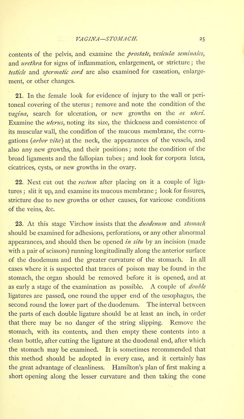 contents of the pelvis, and examine the prostate^ vesiculcB seminales^ and urethra for signs of inflammation, enlargement, or stricture; the testicle and spermatic cord are also examined for caseation, enlarge- ment, or other changes. 21. In the female look for evidence of injury to the wall or peri- toneal covering of the uterus; remove and note the condition of the vagina, search for ulceration, or new growths on the os uteri. Examine the uterus, noting its size, the thickness and consistence of its muscular wall, the condition of the mucous membrane, the corru- gations {arbor vita) at the neck, the appearances of the vessels, and also any new growths, and their positions; note the condition of the broad ligaments and the fallopian tubes; and look for corpora lutea, cicatrices, cysts, or new growths in the ovary. 22. Next cut out the rectum after placing on it a couple of liga- tures ; slit it up, and examine its mucous membrane; look for fissures, stricture due to new growths or other causes, for varicose conditions of the veins, &c. 23. At this stage Virchow insists that the duodefium and stomach should be examined for adhesions, perforations, or any other abnormal appearances, and should then be opened i?i situ by an incision (made with a pair of scissors) running longitudinally along the anterior surface of the duodenum and the greater curvature of the stomach. In all cases where it is suspected that traces of poison may be found in the stomach, the organ should be removed before it is opened, and at as early a stage of the examination as possible. A couple of double ligatures are passed, one round the upper end of the oesophagus, the second round the lower part of the duodenum. The interval between the parts of each double ligature should be at least an inch, in order that there may be no danger of the string slipping. Remove the stomach, with its contents, and then empty these contents into a clean bottle, after cutting the ligature at the duodenal end, after which the stomach may be examined. It is sometimes recommended that this method should be adopted in every case, and it certainly has the great advantage of cleanliness. Hamilton's plan of first making a short opening along the lesser curvature and then taking the cone
