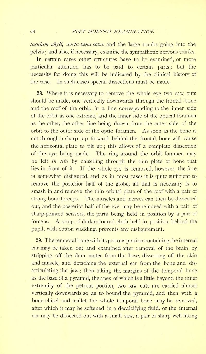 taculuin chyli, aorta vena cava, and the large trunks going into the pelvis ; and also, if necessary, examine the sympathetic nervous trunks. In certain cases other structures have to be examined, or more particular attention has to be paid to certain parts; but the necessity for doing this will be indicated by the clinical history of the case. In such cases special dissections must be made. 28. Where it is necessary to remove the whole eye two saw cuts should be made, one vertically downwards through the frontal bone and the roof of the orbit, in a line corresponding to the inner side of the orbit as one extreme, and the inner side of the optical foramen as the other, the other line being drawn from the outer side of the orbit to the outer side of the optic foramen. As soon as the bone is cut through a sharp tap forward behind the frontal bone will cause the horizontal plate to tilt up; this allows of a complete dissection of the eye being made. The ring around the orbit foramen may be left iji situ by chiselling through the thin plate of bone that lies in front of it. If the whole eye is removed, however, the face is somewhat disfigured, and as in most cases it is quite sufficient to remove the posterior half of the globe, all that is necessary is to smash in and remove the thin orbital plate of the roof with a pair of strong bone-forceps. The muscles and nerves can then be dissected out, and the posterior half of the eye may be removed with a pair of sharp-pointed scissors, the parts being held in position by a pair of forceps. A scrap of dark-coloured cloth held in position behind the pupil, with cotton wadding, prevents any disfigurement. 29. The temporal bone with its petrous portion containing the internal ear may be taken out and examined after removal of the brain by stripping off the dura mater from the base, dissecting off the skin and muscle, and detaching the external ear from the bone and dis- articulating the jaw; then taking the margins of the temporal bone as the base of a pyramid, the apex of which is a little beyond the inner extremity of the petrous portion, two saw cuts are carried almost vertically downwards so as to bound the pyramid, and then with a bone chisel and mallet the whole temporal bone may be removed, after which it may be softened in a decalcifying fluid, or the internal ear may be dissected out with a small saw, a pair of sharp well-fitting