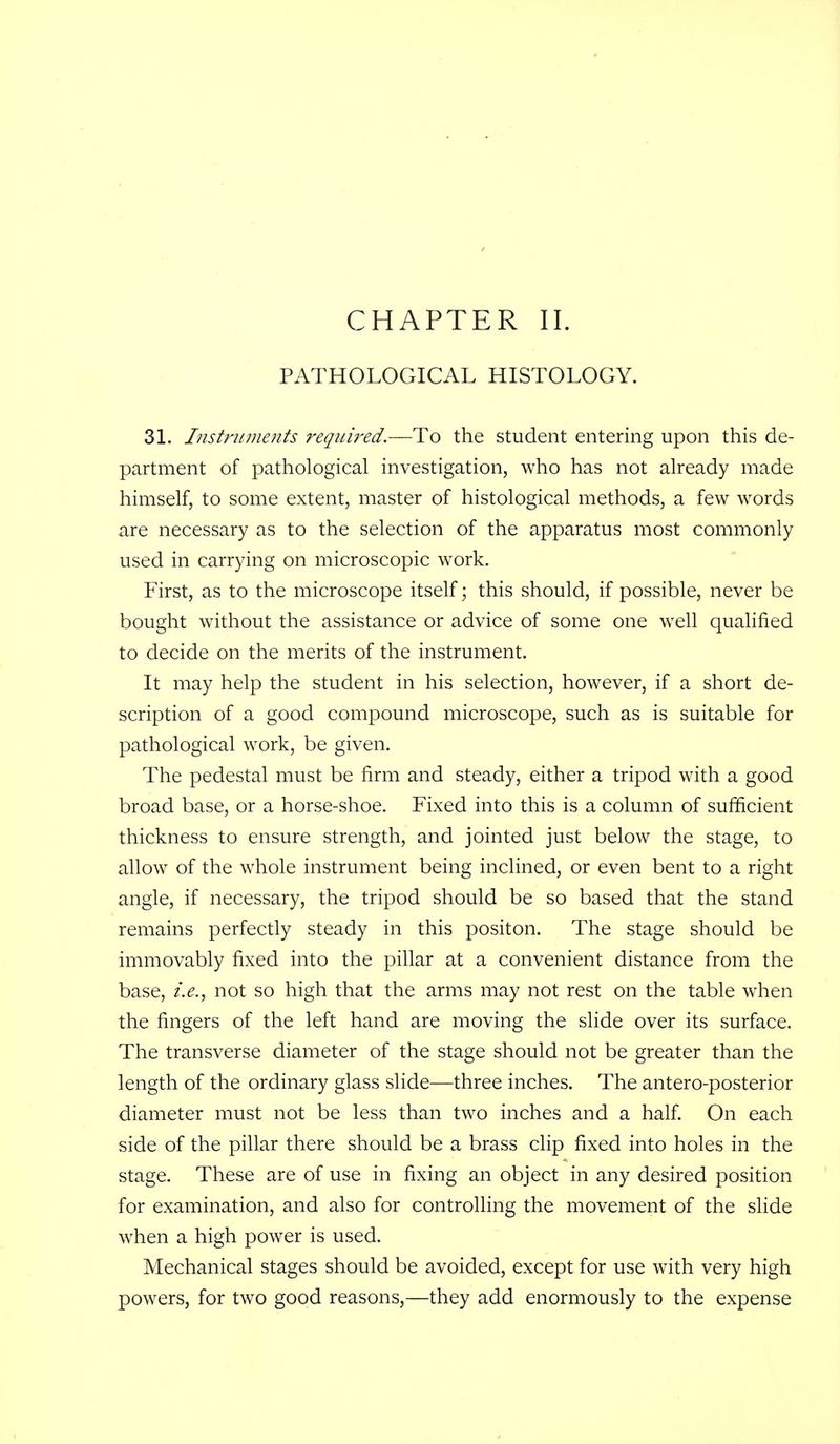 PATHOLOGICAL HISTOLOGY. 31. Ifistriiments required.—To the student entering upon this de- partment of pathological investigation, who has not already made himself, to some extent, master of histological methods, a few words are necessary as to the selection of the apparatus most commonly used in carrying on microscopic work. First, as to the microscope itself; this should, if possible, never be bought without the assistance or advice of some one well qualified to decide on the merits of the instrument. It may help the student in his selection, however, if a short de- scription of a good compound microscope, such as is suitable for pathological work, be given. The pedestal must be firm and steady, either a tripod with a good broad base, or a horse-shoe. Fixed into this is a column of sufficient thickness to ensure strength, and jointed just below the stage, to allow of the whole instrument being inclined, or even bent to a right angle, if necessary, the tripod should be so based that the stand remains perfectly steady in this positon. The stage should be immovably fixed into the pillar at a convenient distance from the base, i.e., not so high that the arms may not rest on the table when the fingers of the left hand are moving the slide over its surface. The transverse diameter of the stage should not be greater than the length of the ordinary glass slide—three inches. The antero-posterior diameter must not be less than two inches and a half. On each side of the pillar there should be a brass clip fixed into holes in the stage. These are of use in fixing an object in any desired position for examination, and also for controlling the movement of the slide w^hen a high power is used. Mechanical stages should be avoided, except for use with very high powers, for two good reasons,—they add enormously to the expense