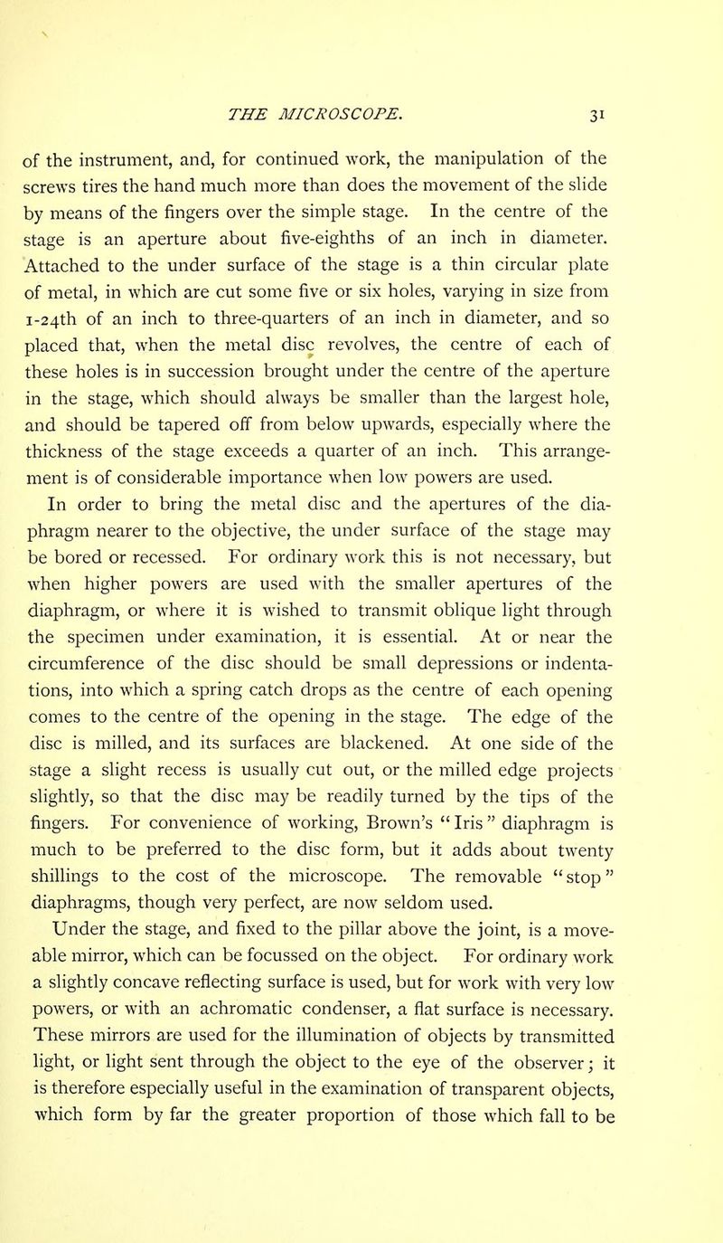of the instrument, and, for continued work, the manipulation of the screws tires the hand much more than does the movement of the shde by means of the fingers over the simple stage. In the centre of the stage is an aperture about five-eighths of an inch in diameter. Attached to the under surface of the stage is a thin circular plate of metal, in which are cut some five or six holes, varying in size from I-24th of an inch to three-quarters of an inch in diameter, and so placed that, when the metal disc revolves, the centre of each of these holes is in succession brought under the centre of the aperture in the stage, which should always be smaller than the largest hole, and should be tapered off from below upwards, especially where the thickness of the stage exceeds a quarter of an inch. This arrange- ment is of considerable importance when low powers are used. In order to bring the metal disc and the apertures of the dia- phragm nearer to the objective, the under surface of the stage may be bored or recessed. For ordinary work this is not necessary, but when higher powers are used with the smaller apertures of the diaphragm, or where it is wished to transmit oblique light through the specimen under examination, it is essential. At or near the circumference of the disc should be small depressions or indenta- tions, into which a spring catch drops as the centre of each opening comes to the centre of the opening in the stage. The edge of the disc is milled, and its surfaces are blackened. At one side of the stage a slight recess is usually cut out, or the milled edge projects slightly, so that the disc may be readily turned by the tips of the fingers. For convenience of working, Brown's Iris diaphragm is much to be preferred to the disc form, but it adds about twenty shilHngs to the cost of the microscope. The removable stop diaphragms, though very perfect, are now seldom used. Under the stage, and fixed to the pillar above the joint, is a move- able mirror, which can be focussed on the object. For ordinary work a slightly concave reflecting surface is used, but for work with very low powers, or with an achromatic condenser, a flat surface is necessary. These mirrors are used for the illumination of objects by transmitted light, or light sent through the object to the eye of the observer; it is therefore especially useful in the examination of transparent objects, which form by far the greater proportion of those which fall to be