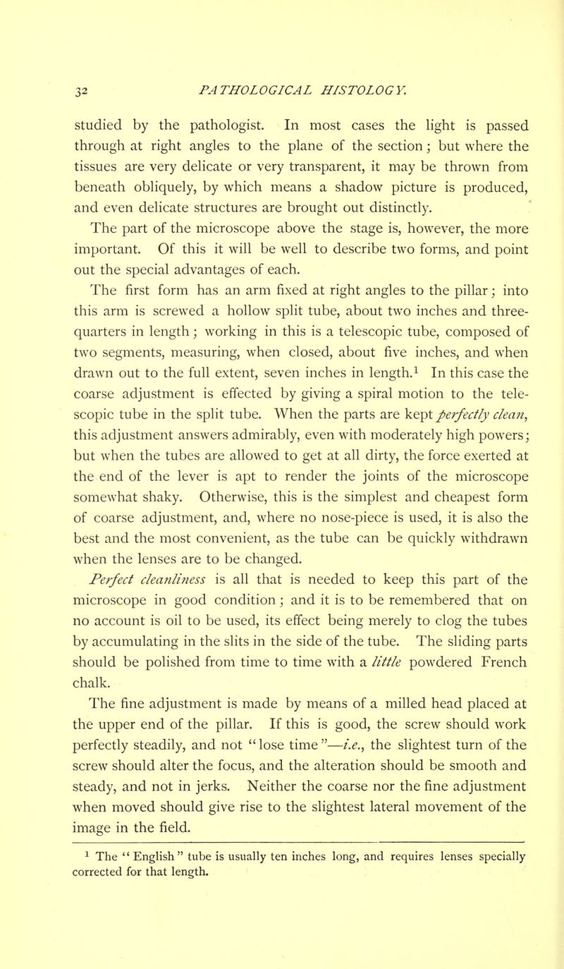 Studied by the pathologist. In most cases the Hght is passed through at right angles to the plane of the section; but where the tissues are very delicate or very transparent, it may be thrown from beneath obliquely, by which means a shadow picture is produced, and even delicate structures are brought out distinctly. The part of the microscope above the stage is, however, the more important. Of this it will be well to describe two forms, and point out the special advantages of each. The first form has an arm fixed at right angles to the pillar; into this arm is screwed a hollow split tube, about two inches and three- quarters in length; working in this is a telescopic tube, composed of two segments, measuring, when closed, about five inches, and when drawn out to the full extent, seven inches in length.^ In this case the coarse adjustment is effected by giving a spiral motion to the tele- scopic tube in the split tube. When the parts are kept perfectly dean, this adjustment answers admirably, even with moderately high powers; but when the tubes are allowed to get at all dirty, the force exerted at the end of the lever is apt to render the joints of the microscope somewhat shaky. Otherwise, this is the simplest and cheapest form of coarse adjustment, and, where no nose-piece is used, it is also the best and the most convenient, as the tube can be quickly withdrawn when the lenses are to be changed. Perfect cleanliness is all that is needed to keep this part of the microscope in good condition; and it is to be remembered that on no account is oil to be used, its effect being merely to clog the tubes by accumulating in the slits in the side of the tube. The sliding parts should be polished from time to time with a little powdered French chalk. The fine adjustment is made by means of a milled head placed at the upper end of the pillar. If this is good, the screw should work perfectly steadily, and not lose time—i.e., the slightest turn of the screw should alter the focus, and the alteration should be smooth and steady, and not in jerks. Neither the coarse nor the fine adjustment when moved should give rise to the slightest lateral movement of the image in the field. ^ The English tube is usually ten inches long, and requires lenses specially corrected for that length.