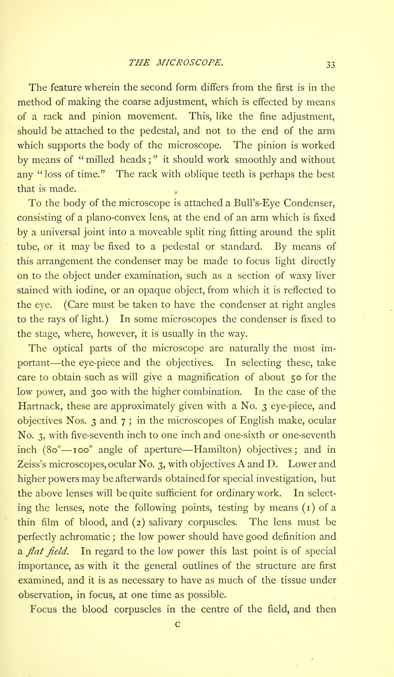 The feature wherein the second form differs from the first is in the method of making the coarse adjustment, which is effected by means of a rack and pinion movement. This, hke the fine adjustment, should be attached to the pedestal, and not to the end of the arm which supports the body of the microscope. The pinion is worked by means of milled headsit should work smoothly and without any loss of time. The rack with oblique teeth is perhaps the best that is made. , To the body of the microscope is attached a Bull's-Eye Condenser, consisting of a plano-convex lens, at the end of an arm which is fixed by a universal joint into a moveable split ring fitting around the split tube, or it may be fixed to a pedestal or standard. By means of this arrangement the condenser may be made to focus light directly on to the object under examination, such as a section of waxy liver stained with iodine, or an opaque object, from which it is reflected to the eye. (Care must be taken to have the condenser at right angles to the rays of light.) In some microscopes the condenser is fixed to the stage, where, however, it is usually in the way. The optical parts of the microscope are naturally the most im- portant—the eye-piece and the objectives. In selecting these, take care to obtain such as will give a magnification of about 50 for the low power, and 300 with the higher combination. In the case of the Hartnack, these are approximately given with a No. 3 eye-piece, and objectives Nos. 3 and 7 ; in the microscopes of English make, ocular No. 3, with five-seventh inch to one inch and one-sixth or one-seventh inch (80°—100° angle of aperture—Hamilton) objectives; and in Zeiss's microscopes, ocular No. 3, with objectives A and D. Lower and higher powers may be afterwards obtained for special investigation, but the above lenses will be quite sufficient for ordinary work. In select- ing the lenses, note the following points, testing by means (i) of a thin film of blood, and (2) salivary corpuscles. The lens must be perfectly achromatic; the low power should have good definition and a flat field. In regard to the low power this last point is of special importance, as with it the general outlines of the structure are first examined, and it is as necessary to have as much of the tissue under observation, in focus, at one time as possible. Focus the blood corpuscles in the centre of the field, and then c