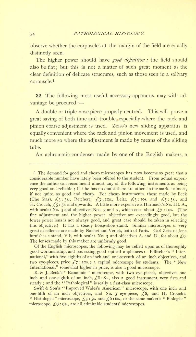 observe whether the corpuscles at the margin of the field are equally distinctly seen. The higher power should have good definition; the field should also be flat; but this is not a matter of such great moment as the clear definition of delicate structures, such as those seen in a salivary corpuscle.^ 32. The following most useful accessory apparatus may with ad- vantage be procured:— A double or triple nose-piece properly centred. This will prove a great saving of both time and trouble,^especially where the rack and pinion coarse adjustment is used. Zeiss's new sliding apparatus is equally convenient where the rack and pinion movement is used, and much more so where the adjustment is made by means of the sliding tube. An achromatic condenser made by one of the English makers, a ^ The demand for good and cheap microscopes has now become so great that a considerable number have lately been offered to the student. From actual experi- ence the author can recommend almost any of the following instruments as being very good and reliable ; but he has no doubt there are others in the market almost, if not quite, as good and cheap. For cheap instruments, those made by Beck (The Star), ;!^3 : 3s., Reichert, ;!^3 ; los., Leitz, ;!^3 : los. and ^5 : 5s., and H. Crouch, ^5 : 5s. and upwards. A little more expensive is Hartnack's No. III. A., with ocular No. 3 and objectives Nos. 3 and 7, which cost about /^y : los. (The fine adjustment and the higher power objective are exceedingly good, but the lower power lens is not always good, and great care should be taken in selecting this objective.) It has a steady horse-shoe stand. Similar microscopes of very great excellence are made by Nachet and Verick, both of Paris. Carl Zeiss of Jena furnishes a stand, V b, with ocular No. 3 and objectives A. and D., for about /^g. The lenses made by this maker are uniformly good. Of the English microscopes, the following may be relied upon as of thoroughly good workmanship, and possessing good optical appliances :—Pillischer's Inter- national, with five-eighths of an inch and one-seventh of an inch objectives, and two eye-pieces, price £y : los. ; a capital microscope for students. The New International, somewhat higher in price, is also a good microscope. R. & J. Beck's Economic microscope, with two eye-pieces, objectives one inch and one-eighth of an inch, : 8s., also a good instrument, very firm and steady ; and the Pathological is really a first-class microscope. Swift & Son's Improved Wales's American microscope, with one inch and one-fifth of an inch objectives, and No. 3 eye-piece, ;!^8, and H. Crouch's Histologist microscope, ^5 : 5s. and ^6 : 6s., or the same maker's Biologist microscope, £g : 9s., are all admirable students' microscopes.