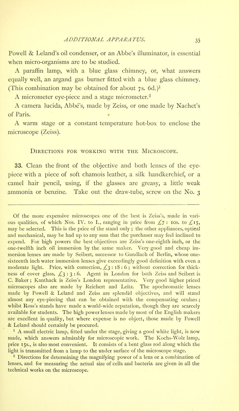 ADDITIONAL APPARATUS. Powell & Leiand's oil condenser, or an Abbe's illuminator, is essential when micro-organisms are to be studied. A paraffin lamp, with a blue glass chimney, or, what answers equally well, an argand gas burner fitted with a blue glass chimney. (This combination may be obtained for about 7s. 6d.)i A micrometer eye-piece and a stage micrometer.- A camera lucida, Abbe's, made by Zeiss, or one made by Nachet's of Paris. » A warm stage or a constant temperature hot-box to enclose the microscope (Zeiss). Directions for working with the Microscope. 33. Clean the front of the objective and both lenses of the eye- piece with a piece of soft chamois leather, a silk handkerchief, or a camel hair pencil, using, if the glasses are greasy, a little weak ammonia or benzine. Take out the draw-tube, screw on the No. 3 Of the more expensive microscopes one of the best is Zeiss's, made in vari- ous qualities, of which Nos. IV. to I,, ranging in price from : los. to ^15, may be selected. This is the price of the stand only ; the other appliances, optical and mechanical, may be had up to any sum that the purchaser may feel inclined to expend. For high powers the best objectives are Zeiss's one-eighth inch, or the one-twelfth inch oil immersion by the same maker. Very good and cheap im- mersion lenses are made by Seibert, successor to Gundlach of Berlin, whose one- sixteenth inch water immersion lenses give exceedingly good definition with even a moderate light. Price, with correction, £1: 18:6; without correction for thick- ness of cover glass, £^ '.3:6. Agent in London for both Zeiss and Seibert is C. Baker; Kanthack is Zeiss's London representative. Very good higher priced microscopes also are made by Reichert and Leitz. The apochromatic lenses made by Powell & Leland and Zeiss are splendid objectives, and will stand almost any eye-piecing that can be obtained with the compensating oculars ; whilst Ross's stands have made a world-wide reputation, though they are scarcely available for students. The high power lenses made by most of the English makers are excellent in quality, but where expense is no object, those made by Powell & Leland should certainly be procured. ^ A small electric lamp, fitted under the stage, giving a good white light, is now made, which answers admirably for microscopic work. The Kochs-Wolz lamp, price 15s., is also most convenient. It consists of a bent glass rod along which the light is transmitted from a lamp to the under surface of the microscope stage. ^ Directions for determining the magnifying power of a lens or a combination of lenses, and for measuring the actual size of cells and bacteria are given in all the technical works on the microscope.